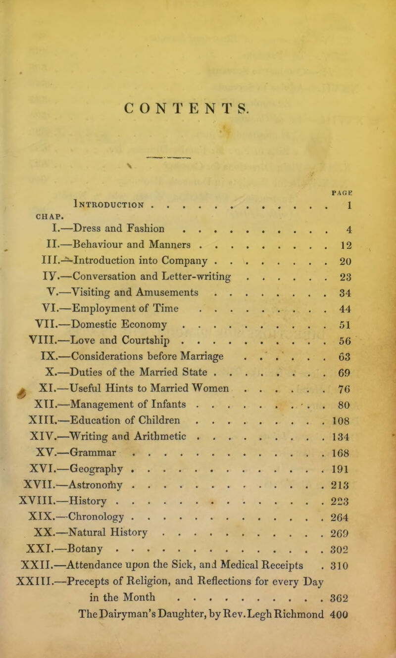 CONTENTS. \ •j PAGE Introduction 1 CHAP. I.—Dress and Fashion 4 II.—Behaviour and Manners 12 III.—Introduction into Company 20 iy.—Conversation and Letter-writing 23 V.—Visiting and Amusements 34 VI.—Employment of Time 44 VII.—Domestic Economy 51 VIII.—Love and Courtship 56 IX.—Considerations before Marriage 63 X.—Duties of the Married State 69 y XI.—Useful Hints to Married Women 76 XII.—Management of Infants • . . 80 XIII. —Education of Children 108 XIV. —Writing and Arithmetic 134 XV.—Grammar 168 XVI.—Geography 191 XVII.—Astronoihy 213 XVIII.—History 223 XIX.—Chronology 264 XX.—Natural History 269 XXI.—Botany 302 XXII.—Attendance upon the Sick, and Medical Receipts . 310 XXIII.—Precepts of Religion, and Reflections for every Day in the Month 362 The Dairyman’s Daughter, by Rev. Legh Richmond 400