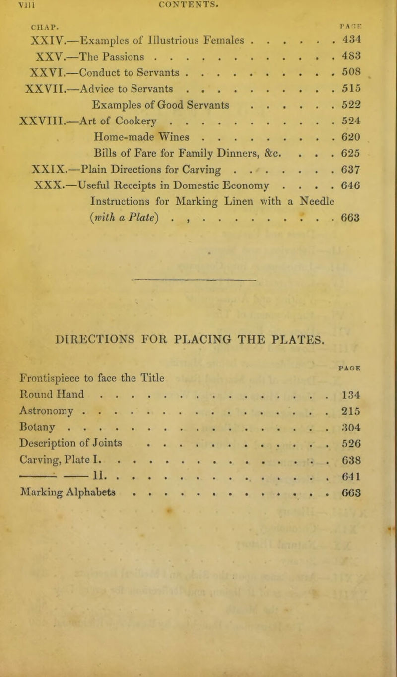 CHAP. pate XXIV.—Examples of Illustrious Females 434 XXV.—The Passions 483 XXVI.—Conduct to Servants 508 XXVII.—Advice to Servants . 515 Examples of Good Servants 522 XXVIII.—Art of Cookery 524 Home-made Wines 620 Bills of Fare for Family Dinners, &c. . . . 625 XXIX. —Plain Directions for Carving 637 XXX. —Useful Receipts in Domestic Economy .... 646 Instructions for Marking Linen with a Needle (with a Plate) 663 DIRECTIONS FOR PLACING THE PLATES. PACE Frontispiece to face the Title Round Hand 134 Astronomy 215 Botany 304 Description of Joints 526 Carving, Plate 1 638 11 641 Marking Alphabets 663