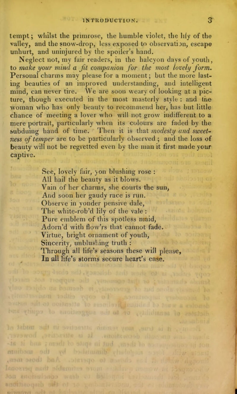 tempt; whilst the primrose, the humble violet, the lily of the valley, and the snow-drop, less exposed to observation, escape unhurt, and uninjured by the spoiler’s hand. Neglect not, my fair readers, in the halcyon days of youth, to make your mind a fit companion for the most lovely form. Personal charms may please for a moment; but the more last- ing beauties of an improved understanding, and intelligent mind, can never tire. We are soon weary of looking at a pic- ture, though executed in the most masterly style : and the woman who has only beauty to recommend her, has but little chance of meeting a lover who will not grow indifferent to a mere portrait, particularly when its colours are faded by the subduing hand of time. Then it is that modesty and sweet- ness of temper are to be particularly observed ; and the loss of beauty will not be regretted even by the man it first made your captive. See, lovely fair, yon blushing rose : All hail the beauty as it blows. Vain of her charms, she courts the sun, And soon her gaudy race is run. Observe in yonder pensive dale, The white-rob’d lily of the vale : Pure emblem of this spotless maid, Adorn’d with flovv’rs that cannot fade. Virtue, bright ornament of youth, Sincerity, unblushing truth : Through all life’s seasons these will please. In all life’s storms secure heart’s ease.
