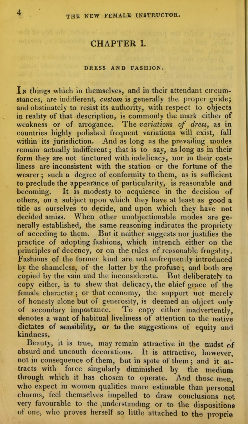 THE NEW FEMALE INSTRUCTOR. CHAPTER 1. DRESS AND FASHION. In things which in themselves, and in their attendant circum- stances, are indifferent, custom is generally the proper guide} and obstinately to resist its authority, with respect to objects in reality of that description, is commonly the mark eithei of weakness or of arrogance. The variations of dress, as in countries highly polished frequent variations will exist, fall within its jurisdiction. And as long as the prevailing modes remain actually indifferent; that is to say, as long as in their form they are not tinctured with indelicacy, nor in their cost- liness are inconsistent with the station or the fortune of the wearer; such a degree of conformity to them, as is sufficient to preclude the appearance of particularity, is reasonable and becoming. It is modesty to acquiesce in the decision of others, on a subject upon which they have at least as good a title as ourselves to decide, and upon which they have not decided amiss. When other unobjectionable modes are ge- nerally established, the same reasoning indicates the propriety of acceding to them. But it neither suggests nor justifies the practice of adopting fashions, which intrench either on the principles of decency, or on the rules of reasonable frugality. Fashions of the former kind are not unfrequenily introduced by the shameless, of the latter by the profuse ; and both are copied by the vain and the inconsiderate. But deliberately to copy either, is to shew that delicacy, the chief grace of the female character; or that economy, the support not merely of honesty alone but of generosity, is deemed an object onlv of secondary importance. To copy either inadvertently, denotes a want of habitual liveliness of attention to the native dictates of sensibility, or to the suggestions of equity and kindness. Beauty, it is true, may remain attractive in the midst of absurd and uncouth decorations. It is attractive, however, not in consequence of them, but in spite of them ; and it at- tracts with force singularly diminished by the medium through which it has chosen to operate. And those men, who expect in women qualities more estimable than personal charms, feel themselves impelled to draw conclusions not very favourable to the ,understanding or to the dispositions of one, who proves herself so little attached to the proprie