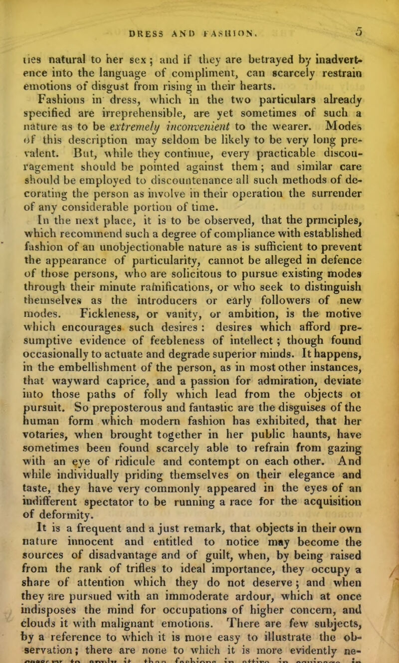 lies natural to her sex; and if they are betrayed by inadvert- ence into the language of compliment, can scarcely restrain emotions of disgust from rising in their hearts. Fashions in dress, which in the two particulars already specified are irreprehensible, are yet sometimes of such a nature as to be extremely inconvenient to the wearer. Modes of this description may seldom be likely to be very long pre- valent. But, while they continue, every practicable discou- ragement should be pointed against them; and similar care should be employed to discountenance all such methods of de- corating the person as involve in their operation the surrender of any considerable portion of time. In the next place, it is to be observed, that the principles, which recommend such a degree of compliance with established fashion of an unobjectionable nature as is sufficient to prevent the appearance of particularity, cannot be alleged in defence of those persons, who are solicitous to pursue existing modes through their minute rainifications, or who seek to distinguish themselves as the introducers or early followers of new modes. Fickleness, or vanity, or ambition, is the motive which encourages such desires : desires which afford pre- sumptive evidence of feebleness of intellect ; though found occasionally to actuate and degrade superior minds. It happens, in the embellishment of the person, as in most other instances, that wayward caprice, and a passion for admiration, deviate into those paths of folly which lead from the objects ot pursuit. So preposterous and fantastic are the disguises of the human form which modern fashion has exhibited, that her votaries, when brought together in her public haunts, have sometimes been found scarcely able to refrain from gazing with an eye of ridicule and contempt on each other. And while individually priding themselves on their elegance and taste, they have very commonly appeared in the eyes of an indifferent spectator to be running a race for the acquisition of deformity. It is a frequent and a just remark, that objects in their own nature innocent and entitled to notice may become the sources of disadvantage and of guilt, when, by being raised from the rank of trifles to ideal importance, they occupy a share of attention which they do not deserve; and when they are pursued with an immoderate ardour, which at once indisposes the mind for occupations of higher concern, and clouds it with malignant emotions. There are few subjects, by a reference to which it is moie easy to illustrate the ob- servation ; there are none to which it is more evidently ne- PtlOOr Mr ♦ n niwillf I t fh n n fftohlAnf l n nff lVn 1 n