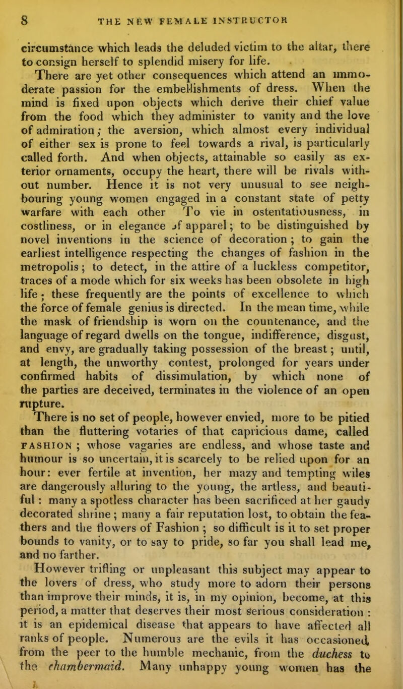 circumstance which leads the deluded victim to the altar, there to consign herself to splendid misery for life. There are yet other consequences which attend an immo- derate passion for the embellishments of dress. When the mind is fixed upon objects which derive their chief value from the food which they administer to vanity and the love of admiration; the aversion, which almost every individual of either sex is prone to feel towards a rival, is particularly called forth. And when objects, attainable so easily as ex- terior ornaments, occupy the heart, there will be rivals with- out number. Hence it is not very unusual to see neigh- bouring young women engaged in a constant state of petty warfare with each other To vie in ostentatiousness, in costliness, or in elegance jf apparel; to be distinguished by novel inventions in the science of decoration ; to gain the earliest intelligence respecting the changes of fashion in the metropolis ; to detect, in the attire of a luckless competitor, traces of a mode which for six weeks has been obsolete in high life ; these frequently are the points of excellence to which the force of female genius is directed. In the mean time, w hile the mask of friendship is worn on the countenance, and the language of regard dwells on the tongue, indifference, disgust, and envy, are gradually taking possession of the breast; until, at length, the unworthy contest, prolonged for years under confirmed habits of dissimulation, by which none of the parties are deceived, terminates in the violence of an open rupture. There is no set of people, however envied, more to be pitied than the fluttering votaries of that capricious dame, called fashion ; whose vagaries are endless, and whose taste and humour is so uncertain, it is scarcely to be relied upon for an hour: ever fertile at invention, her mazy and tempting wiles are dangerously alluring to the young, the artless, and beauti- ful : many a spotless character has been sacrificed at her gaudv decorated shrine ; many a fair reputation lost, to obtain the fea- thers and the flowers of Fashion ; so difficult is it to set proper bounds to vanity, or to say to pride, so far you shall lead me, and no farther. However trifling or unpleasant this subject may appear to the lovers of dress, who study more to adorn their persons than improve their minds, it is, in my opinion, become, at this period, a matter that deserves their most Serious consideration : it is an epidemical disease that appears to have affected all ranks of people. Numerous are the evils it has occasioned, from the peer to the humble mechanic, from the duchess to the chambermaid. Many unhappy young women has the K