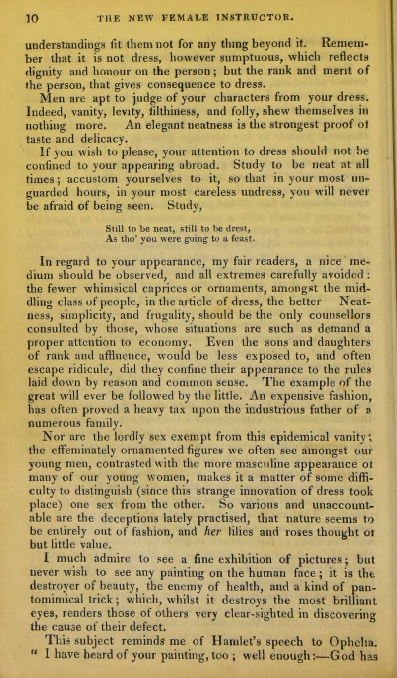 understandings lit them not for any thing beyond it. Remem- ber that it is not dress, however sumptuous, which reflects dignity and honour on the person; but the rank and merit of ihe person, that gives consequence to dress. Men are apt to judge of your characters from your dress. Indeed, vanity, levity, filthiness, and folly, shew themselves in nothing more. An elegant neatness is the strongest proof of taste and delicacy. If you wish to please, your attention to dress should not be coniined to your appearing abroad. Study to be neat at all times; accustom yourselves to it, so that in your most un- guarded hours, in your most careless undress, you will never be afraid of being seen. Study, Still to be neat, still to be drest, As tho’ you were going to a feast. In regard to your appearance, my fair readers, a nice me- dium should be observed, and all extremes carefully avoided : the fewer whimsical caprices or ornaments, amongst the mid- dling class of people, in the article of dress, the better Neat- ness, simplicity, and frugality, should be the only counsellors consulted by those, whose situations are such as demand a proper attention to economy. Even the sons and daughters of rank and affluence, would be less exposed to, and often escape ridicule, did they confine their appearance to the rules laid down by reason and common sense. The example of the great will ever be followed by the little. An expensive fashion, has often proved a heavy tax upon the industrious father of a numerous family. Nor are the lordiy sex exempt from this epidemical vanity; the effeminately ornamented figures we often see amongst our young men, contrasted with the more masculine appearance ot many of our young women, makes it a matter of some diffi- culty to distinguish (since this strange innovation of dress took place) one sex from the other. So various and unaccount- able are the deceptions lately practised, that nature seems to be entirely out of fashion, and her lilies and roses thought ot but little value. I much admire to see a fine exhibition of pictures; but never wish to see any painting on the human face ; it is the destroyer of beauty, the enemy of health, and a kind of pan- tomimical trick; which, whilst it destroys the most brilliant eyes, renders those of others very clear-sighted in discovering the cause of their defect. This subject reminds me of Hamlet’s speech to Ophelia. “ 1 have heard of your painting, too ; well enough:—God has
