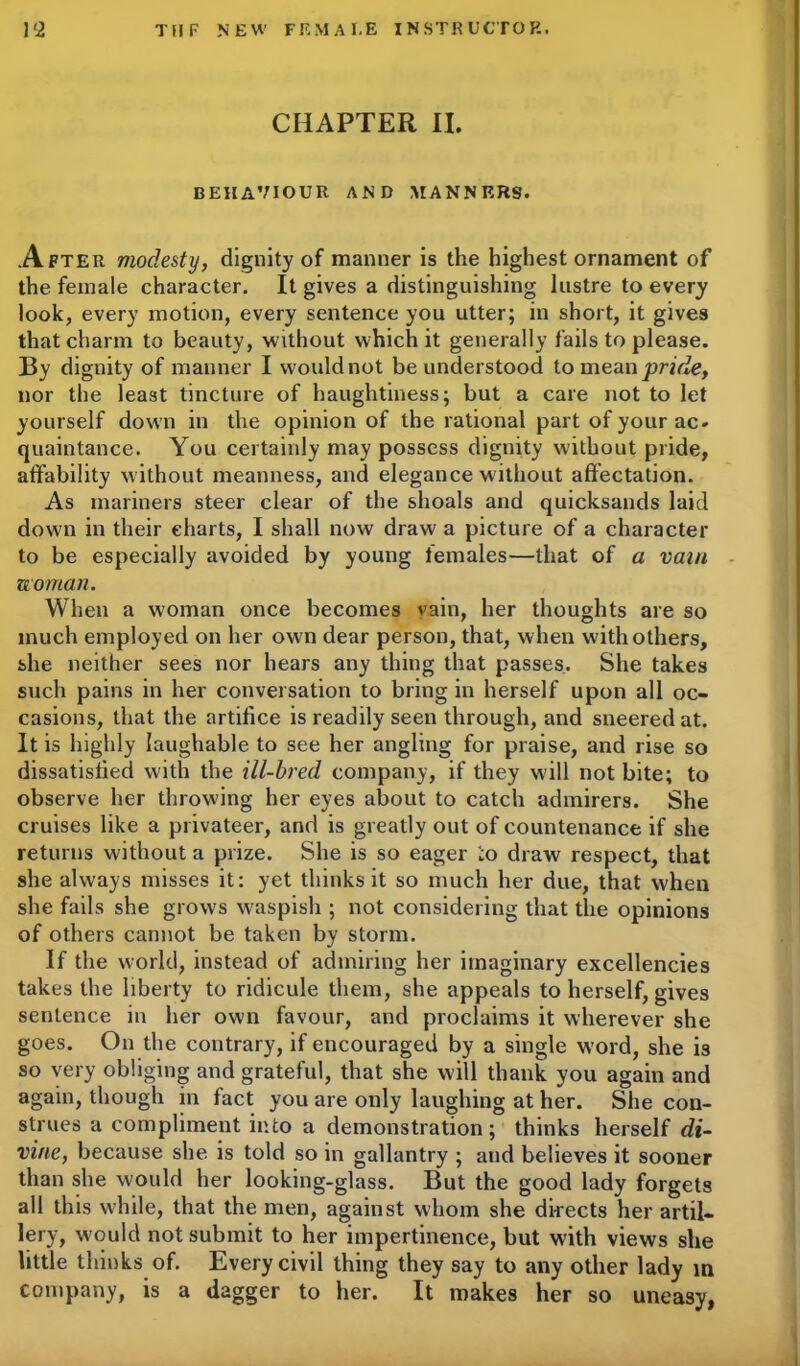CHAPTER II. BEHAVIOUR AND MANNERS. After modesty, dignity of manner is the highest ornament of the female character. It gives a distinguishing lustre to every look, every motion, every sentence you utter; in short, it gives that charm to beauty, without which it generally fails to please. By dignity of manner I would not be understood to mean pride, nor the least tincture of haughtiness; but a care not to let yourself down in the opinion of the rational part of your ac» quaintance. You certainly may possess dignity without pride, affability without meanness, and elegance without affectation. As mariners steer clear of the shoals and quicksands laid down in their charts, I shall now draw a picture of a character to be especially avoided by young females—that of a vain woman. When a woman once becomes vain, her thoughts are so much employed on her own dear person, that, when with others, she neither sees nor hears any thing that passes. She takes such pains in her conversation to bring in herself upon all oc- casions, that the artifice is readily seen through, and sneered at. It is highly laughable to see her angling for praise, and rise so dissatisfied with the ill-bred company, if they will not bite; to observe her throwing her eyes about to catch admirers. She cruises like a privateer, and is greatly out of countenance if she returns without a prize. She is so eager :o draw' respect, that she always misses it: yet thinks it so much her due, that when she fails she grows waspish ; not considering that the opinions of others cannot be taken by storm. If the world, instead of admiring her imaginary excellencies takes the liberty to ridicule them, she appeals to herself, gives sentence in her own favour, and proclaims it wherever she goes. On the contrary, if encouraged by a single word, she is so very obliging and grateful, that she will thank you again and again, though in fact you are only laughing at her. She con- strues a compliment into a demonstration ; thinks herself di- vine, because she is told so in gallantry ; and believes it sooner than she would her looking-glass. But the good lady forgets all this while, that the men, against whom she directs her artil- lery, w ould not submit to her impertinence, but with views she little thinks of. Every civil thing they say to any other lady in company, is a dagger to her. It makes her so uneasy,