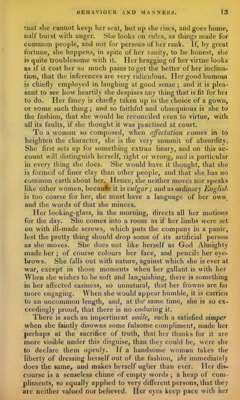 that she cannot keep her seat, but up she rises, and goes home, half burst with anger. She looks on rules, as things made for common people, and not for persons of her rank. If, by great fortune, she happens, in spite of her vanity, to be honest, she is quite troublesome with it. Her bragging of her virtue looks as if it cost her so much pains to get the better of her inclina- tion, that the inferences are very ridiculous. Her good humoui is chiefly employed in laughing at good sense ; and it is plea- sant to see how heartily she despises any thing that is fit for hei to do. Her fancy is chiefly taken up in the choice of a gown, or some such thing; and so faithful and obsequious is she to the fashion, that she would be reconciled even to virtue, with all its faults, if she thought it w'as practised at court. To a woman so composed, when affectation comes in to heighten the character, she is the very summit of absurdity. She first sets up for something extrao linary, and on this ac- count will distinguish herself, right or wrong, and is particular in every thing she does. She would have it thought, that she is formed of finer clay than other people, and that she has no common earth about her. Hence, she neither moves nor speaks like other women, because it is vulgar; and as ordinary English is too coarse for her, she must have a language of her o\vn< and the words of that she minces. Her looking-glass, in the morning, directs all her motions for the day. She comes into a room as if her limbs were set on with ill-made screws, which puts the company in a panic, lest the pretty thing should drop some of its artificial person as she moves. She does not like herself as God Almighty made her ; of course colours her face, and pencils her eye- brow's. She falls out with nature, against which she is ever at war, except in those moments when her gallant is with her When she wishes to be soft and languishing, there is something in her affected easiness, so unnatural, that her frowns are fai more engaging. When she would appear humble, it is carriea to an uncommon length, and, at tlur same time, she is so ex- ceedingly proud, that there is no enduring it. There is such an impertinent smile, such a satisfied simper when she faintly disowns some fulsome compliment, made her perhaps at the sacrifice of truth, that her thanks for it are more visible under this disguise, than they could be, were she to declare them openly. If a handsome woman takes the liberty of dressing herself out of the fashion, she immediately does the same, and makes herself uglier than ever. Her dis- course is a senseless chime of empty words ; a heap of com- pliments, so equally applied to very different persons, that they are neither valued nor believed. Her eyes keep pace with her