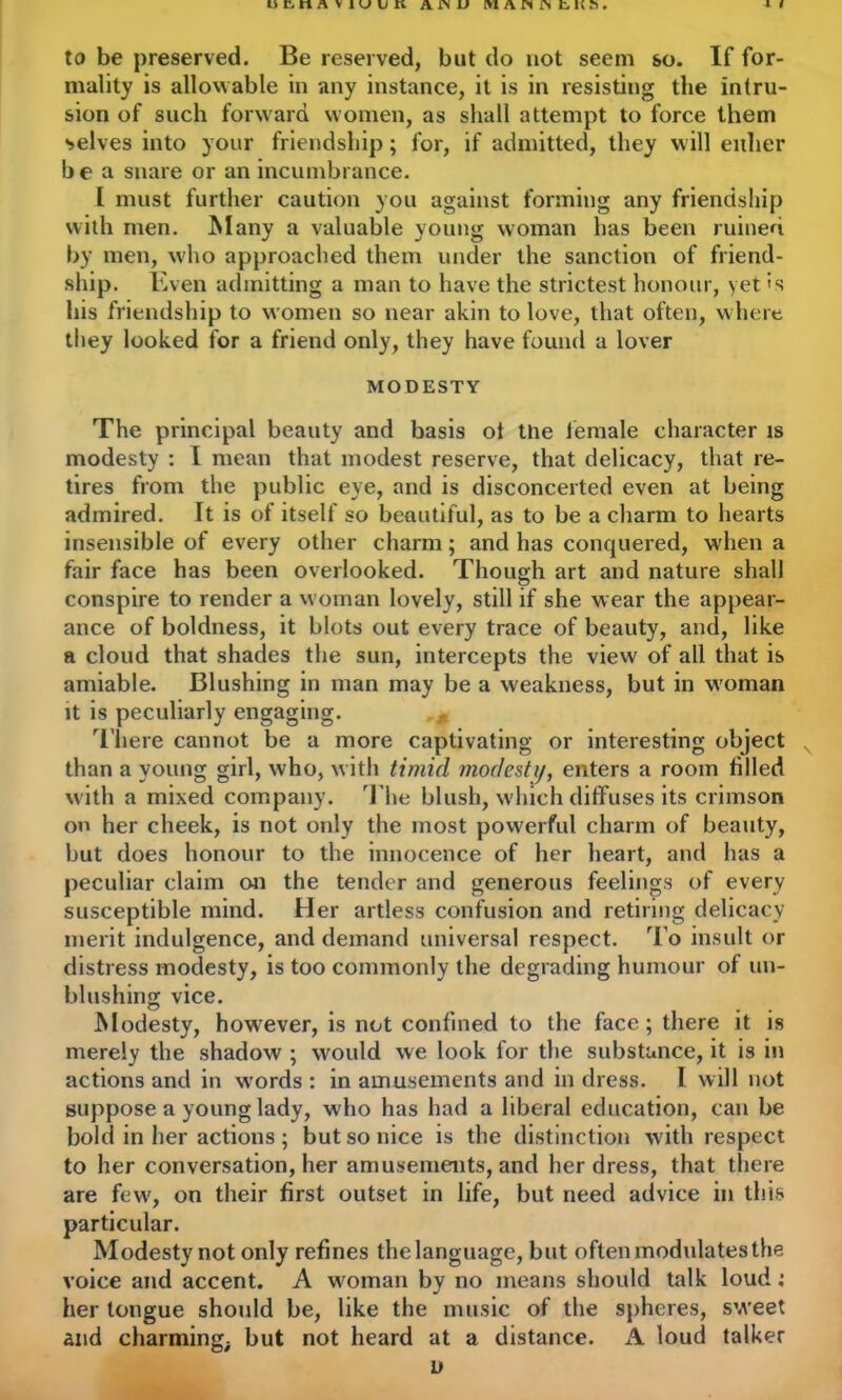 to be preserved. Be reserved, but do not seem so. If for- mality is allowable in any instance, it is in resisting the intru- sion of such forward women, as shall attempt to force them selves into your friendship; for, if admitted, they will either b e a snare or an incumbrance. I must further caution you against forming any friendship with men. Many a valuable young woman has been ruined by men, who approached them under the sanction of friend- ship. Even admitting a man to have the strictest honour, yet >s his friendship to women so near akin to love, that often, where they looked for a friend only, they have found a lover MODESTY The principal beauty and basis ot tne female character is modesty : I mean that modest reserve, that delicacy, that re- tires from the public eye, and is disconcerted even at being admired. It is of itself so beautiful, as to be a charm to hearts insensible of every other charm; and has conquered, when a fair face has been overlooked. Though art and nature shall conspire to render a woman lovely, still if she wear the appear- ance of boldness, it blots out every trace of beauty, and, like a cloud that shades the sun, intercepts the view of all that is amiable. Blushing in man may be a weakness, but in woman it is peculiarly engaging. There cannot be a more captivating or interesting object N than a young girl, who, with timid modesty, enters a room tilled with a mixed company. The blush, which diffuses its crimson on her cheek, is not only the most powerful charm of beauty, but does honour to the innocence of her heart, and has a peculiar claim on the tender and generous feelings of every susceptible mind. Her artless confusion and retiring delicacy merit indulgence, and demand universal respect. To insult or distress modesty, is too commonly the degrading humour of un- blushing vice. Modesty, however, is not confined to the face; there it is merely the shadow ; would we look for the substance, it is in actions and in words : in amusements and in dress. I will not suppose a young lady, who has had a liberal education, can be bold in her actions ; but so nice is the distinction with respect to her conversation, her amusements, and her dress, that there are few, on their first outset in life, but need advice in this particular. Modesty not only refines the language, but often modulates the voice and accent. A woman by no means should talk loud; her longue should be, like the music of the spheres, sweet and charming; but not heard at a distance. A loud talker