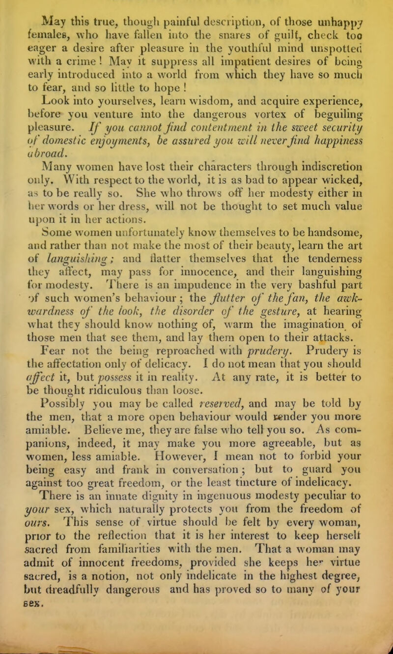 May this true, though painful description, of those unhappy females, who have fallen into the snares of guilt, check too eager a desire after pleasure in the youthful mind unspotted with a crime ! May it suppress all impatient desires of being early introduced into a world from which they have so much to fear, and so little to hope ! Look into yourselves, learn wisdom, and acquire experience, before you venture into the dangerous vortex of beguiling pleasure. If you cannot find contentment in the sweet security of domestic enjoyments, be assured you will never find happiness u broad. Many women have lost their characters through indiscretion only. With respect to the world, it is as bad to appear wicked, as to be really so. She who throws off her modesty either in her words or her dress, will not be thought to set much value upon it in her actions. Some women unfortunately know themselves to be handsome, and rather than not make the most of their beauty, learn the art of languishing;; and hatter themselves that the tenderness O O . ... they affect, may pass for muocence, and their languishing for modesty. There is an impudence in the very bashful part of such women’s behaviour ; the fiutter of the fan, the awk- wardness of the look, the disorder of the gesture, at hearing what they should know nothing of, warm the imagination of those men that see them, and lay them open to their attacks. Fear not the being reproached with pruderi). Prudery is the affectation only of delicacy. I do not mean that you should ajfect it, but possess it in reality. At any rate, it is better to be thought ridiculous than loose. Possibly you may be called reserved, and may be told by the men, that a more open behaviour would render you more amiable. Believe me, they are false who tell you so. As com- panions, indeed, it may make you more agreeable, but as women, less amiable. However, 1 mean not to forbid your being easy and frank in conversation; but to guard you against too great freedom, or the least tincture of indelicacy. There is an innate dignity in ingenuous modesty peculiar to your sex, which naturally protects you from the freedom of ours. This sense of virtue should be felt by every woman, prior to the reflection that it is her interest to keep herself sacred from familiarities with the men. That a woman may admit of innocent freedoms, provided she keeps he- virtue sacred, is a notion, not only indelicate in the highest degree, but dreadfully dangerous and has proved so to many of your sex.