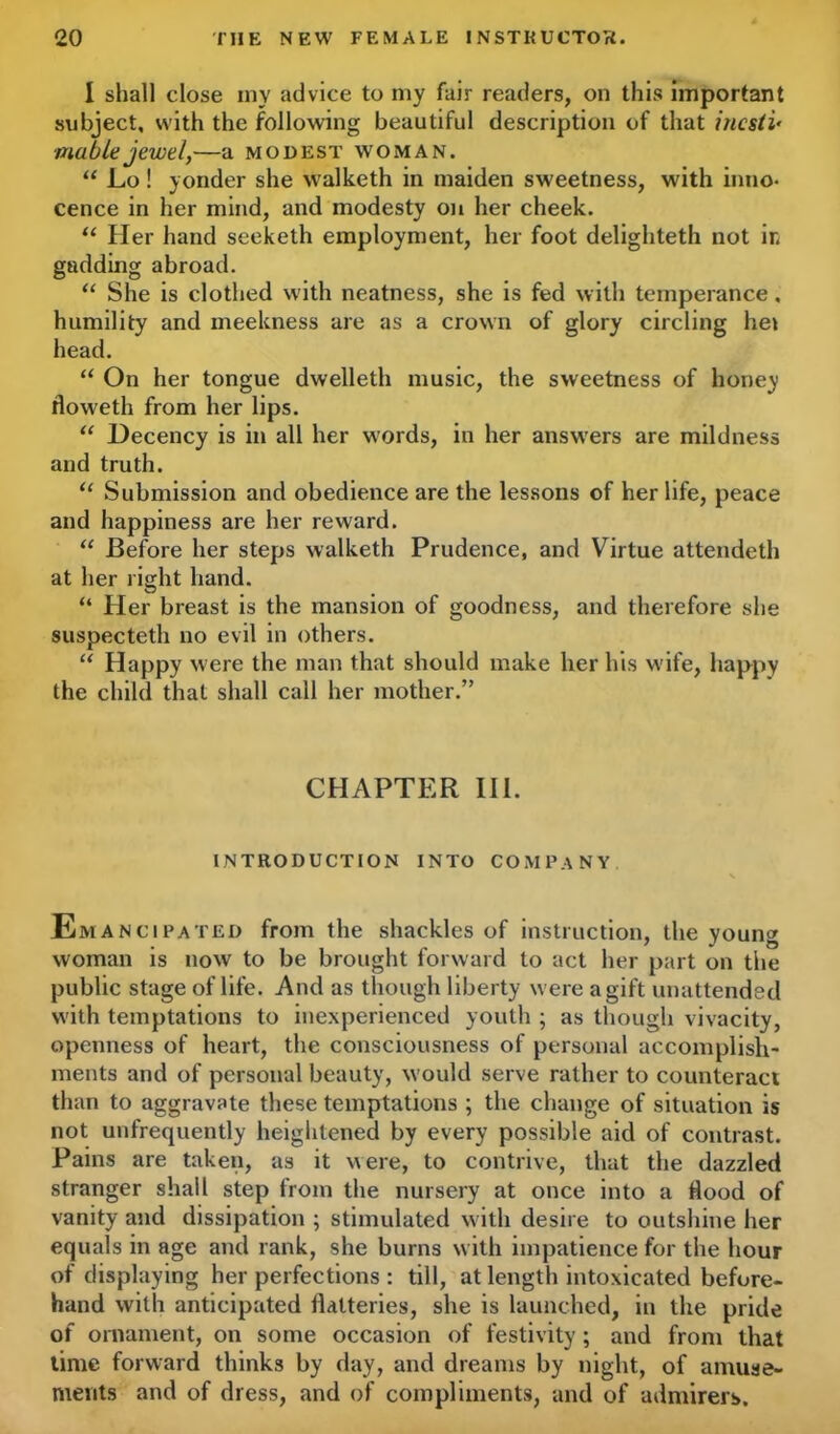 I shall close my advice to my fair readers, on this important subject, with the following beautiful description of that incsli• viable jewel,—a modest woman. “ Lo ! yonder she walketh in maiden sweetness, with inno- cence in her mind, and modesty on her cheek. “ Her hand seeketh employment, her foot delighteth not ir, gadding abroad. “ She is clothed with neatness, she is fed with temperance, humility and meekness are as a crown of glory circling hei head. “ On her tongue dwelleth music, the sweetness of honey floweth from her lips. “ Decency is in all her words, in her answers are mildness and truth. “ Submission and obedience are the lessons of her life, peace and happiness are her reward. “ Before her steps walketh Prudence, and Virtue attendeth at her right hand. “ Her breast is the mansion of goodness, and therefore she suspecteth no evil in others. “ Happy were the man that should make her his wife, happy the child that shall call her mother.” CHAPTER III. INTRODUCTION INTO COMPANY N Emancipated from the shackles of instruction, the young woman is now to be brought forward to act her part on the public stage of life. And as though liberty were a gift unattended with temptations to inexperienced youth ; as though vivacity, openness of heart, the consciousness of personal accomplish- ments and of personal beauty, would serve rather to counteract than to aggravate these temptations ; the change of situation is not unfrequently heightened by every possible aid of contrast. Pains are taken, as it were, to contrive, that the dazzled stranger shall step from the nursery at once into a flood of vanity and dissipation ; stimulated with desire to outshine her equals in age and rank, she burns with impatience for the hour of displaying her perfections : till, at length intoxicated before- hand with anticipated flatteries, she is launched, in the pride of ornament, on some occasion of festivity; and from that lime forward thinks by day, and dreams by night, of amuse- ments and of dress, and of compliments, and of admirers.