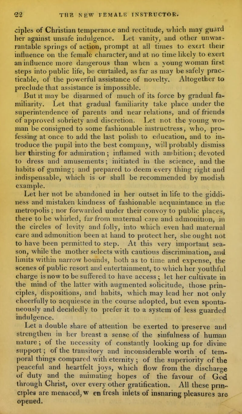 ciples of Christian temperance and rectitude, which may guard her against unsafe indulgence. Let vanity, and other unwar- rantable springs of action, prompt at ail times to exert their influence on the female character, and at no time likely to exert an influence more dangerous than when a young woman first steps into public life, be curtailed, as far as may be safely prac- ticable, of the powerful assistance of novelty. Altogether to preclude that assistance is impossible. But it may be disarmed of much of its force by gradual fa- miliarity. Let that gradual familiarity take place under the superintendence of parents and near relations, and of friends of approved sobriety and discretion. Let not the young wo- man be consigned to some fashionable instructress, who, pro- fessing at once to add the last polish to education, and to in- troduce the pupil into the best company, will probably dismiss her thirsting for admiration ; inflamed with ambition; devoted to dress and amusements; initiated in the science, and the habits of gaming; and prepared to deem every thing right and indispensable, which is or shall be recommended by modish example. Let her not be abandoned in her outset in life to the siddi- ness and mistaken kindness of fashionable acquaintance in t’he metropolis; nor forwarded under their convoy to public places, there to be whirled, far from maternal care and admonition, in the circles of levity and folly, into which even had maternal care and admonition been at hand to protect her, she ought not to have been permitted to step. At this very important sea- son, while the mother selects with cautious discrimination, and limits within narrow bounds, both as to time and expense, the scenes of public resort and entertainment, to which her youthful charge is now to be suffered to have access ; let her cultivate in the mind of the latter with augmented solicitude, those prin- ciples, dispositions, and habits, which may lead her not only cheerfully to acquiesce in the course adopted, but even sponta- neously and decidedly to prefer it to a system of less guarded indulgence. Let a double .share of attention be exerted to preserve and strengthen in her breast a sense of the sinfulness of human nature; of the necessity of constantly looking up for divine support; of the transitory and inconsiderable worth of tem- poral things compared with eternity ; of the superiority of the peaceful and heartfelt joys, which flow from the discharge of duty and the animating hopes of the favour of God through Christ, over every other gratification. All these prin- ciples are menaced, w en fresh inlets of insnaring pleasures are opened.