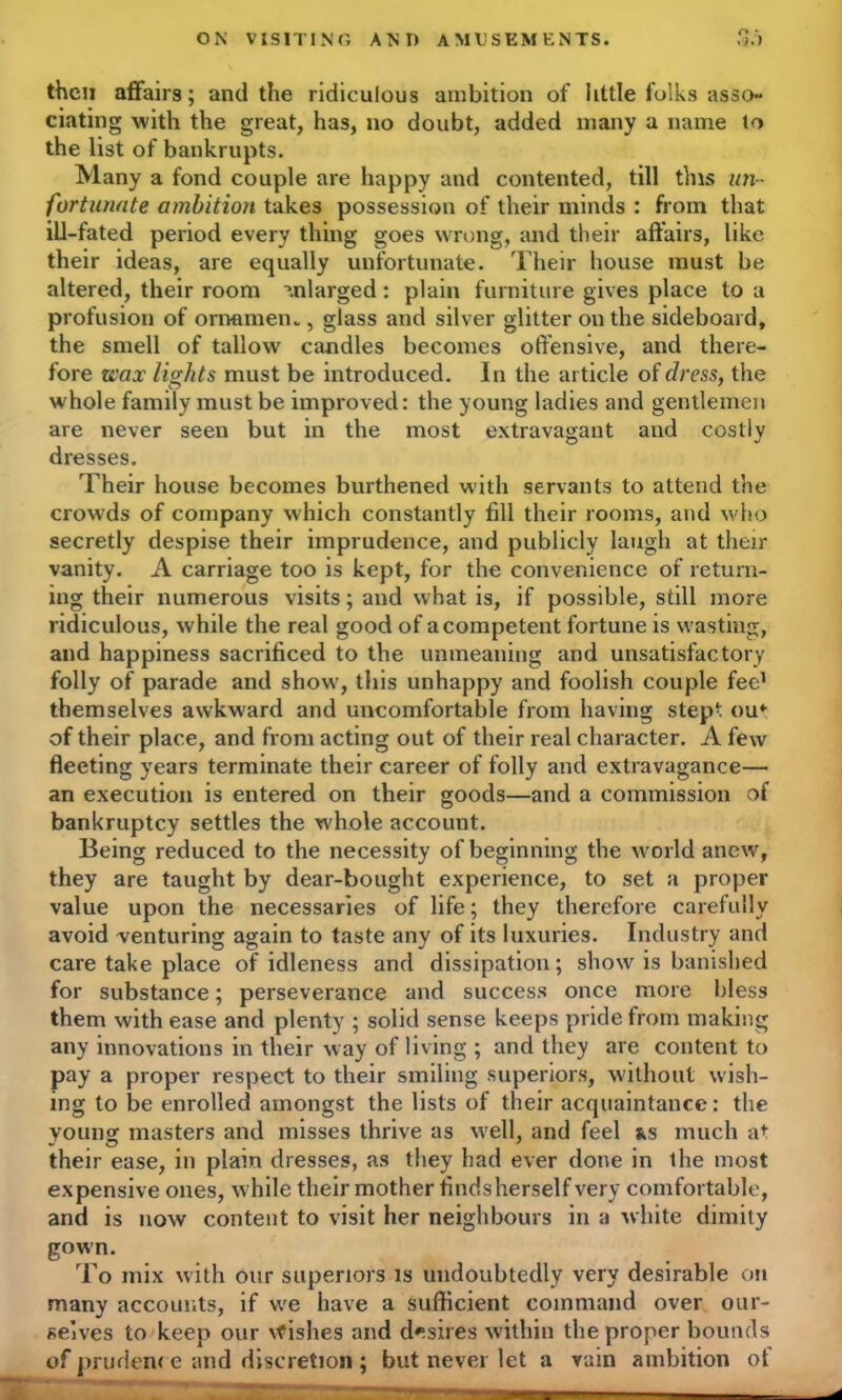 ON VISITING ANI) AMUSEMENTS. then affairs; and the ridiculous ambition of little folks asso- ciating with the great, has, no doubt, added many a name lo the list of bankrupts. Many a fond couple are happy and contented, till this un- fortunate ambition takes possession of their minds : from that ill-fated period every thing goes wrong, and their affairs, like their ideas, are equally unfortunate. Their house must be altered, their room enlarged: plain furniture gives place to a profusion of ornamen., glass and silver glitter on the sideboard, the smell of tallow candles becomes offensive, and there- fore wax lights must be introduced. In the article of dress, the whole family must be improved: the young ladies and gentlemen are never seen but in the most extravagant and costly dresses. Their house becomes burthened with servants to attend the crowds of company which constantly fill their rooms, and who secretly despise their imprudence, and publicly laugh at their vanity. A carriage too is kept, for the convenience of return- ing their numerous visits; and what is, if possible, still more ridiculous, while the real good of a competent fortune is wasting, and happiness sacrificed to the unmeaning and unsatisfactory folly of parade and show, this unhappy and foolish couple fee1 themselves awkward and uncomfortable from having step-, ou* of their place, and from acting out of their real character. A few fleeting years terminate their career of folly and extravagance— an execution is entered on their goods—and a commission of bankruptcy settles the whole account. Being reduced to the necessity of beginning the world anew, they are taught by dear-bought experience, to set a proper value upon the necessaries of life; they therefore carefully avoid venturing again to taste any of its luxuries. Industry and care take place of idleness and dissipation; show is banished for substance; perseverance and success once more bless them with ease and plenty ; solid sense keeps pride from making any innovations in their way of living ; and they are content to pay a proper respect to their smiling superiors, without wish- ing to be enrolled amongst the lists of their acquaintance: the young masters and misses thrive as well, and feel ns much at their ease, in plain dresses, as they had ever done in the most expensive ones, while their mother findsherself very comfortable, and is now content to visit her neighbours in a white dimity gown. To mix with our superiors is undoubtedly very desirable on many accounts, if we have a sufficient command over our- selves to keep our \fishes and desires within the proper bounds of pruden< e and discretion ; but never let a rain ambition ot '*** “ * *^ P———■— . _