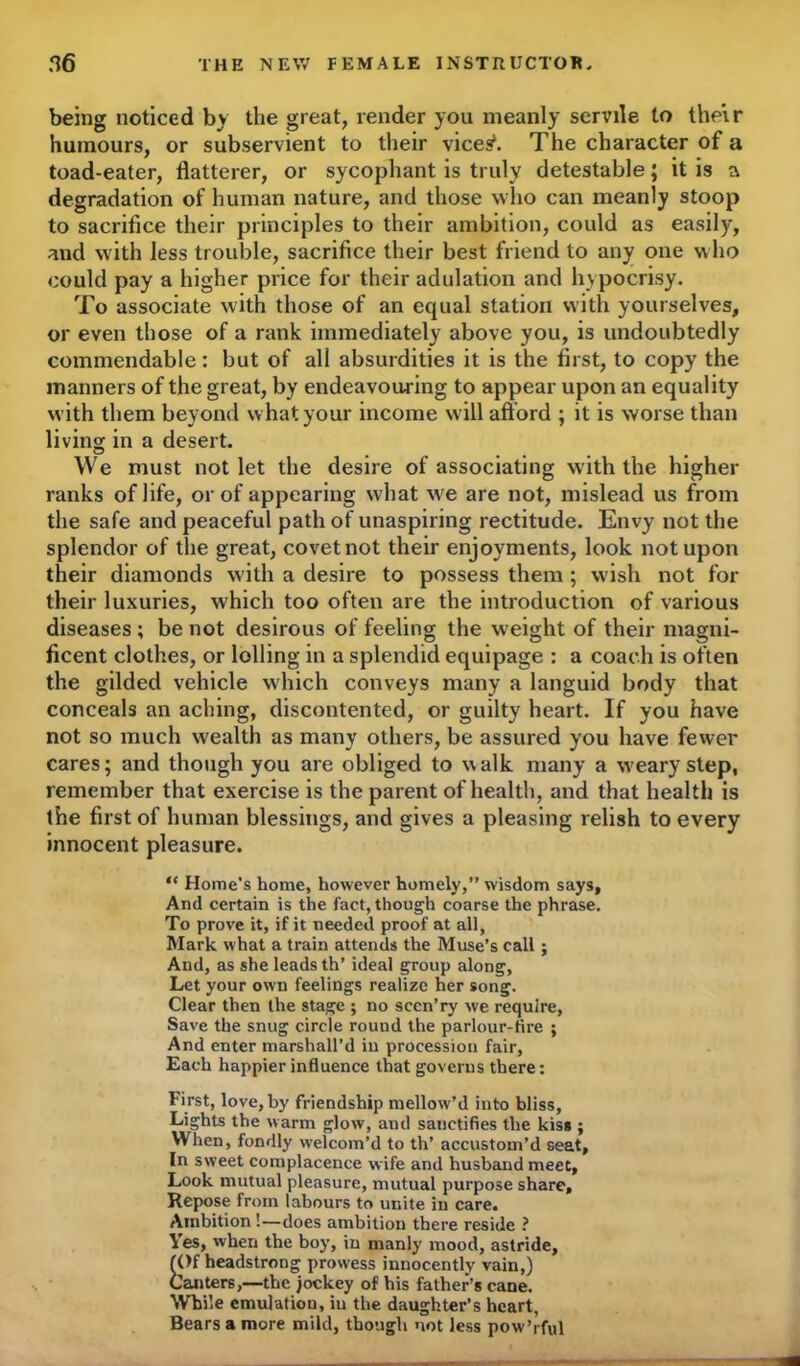 being noticed by the great, render you meanly servile to their humours, or subservient to their vices*. The character of a toad-eater, flatterer, or sycophant is truly detestable; it is a degradation of human nature, and those who can meanly stoop to sacrifice their principles to their ambition, could as easily, and with less trouble, sacrifice their best friend to any one who could pay a higher price for their adulation and hypocrisy. To associate with those of an equal station with yourselves, or even those of a rank immediately above you, is undoubtedly commendable: but of all absurdities it is the first, to copy the manners of the great, by endeavouring to appear upon an equality with them beyond what your income will afford ; it is worse than living in a desert. We must not let the desire of associating with the higher ranks of life, or of appearing what wre are not, mislead us from the safe and peaceful path of unaspiring rectitude. Envy not the splendor of the great, covet not their enjoyments, look not upon their diamonds with a desire to possess them ; wish not for their luxuries, which too often are the introduction of various diseases ; be not desirous of feeling the w eight of their magni- ficent clothes, or lolling in a splendid equipage : a coach is often the gilded vehicle which conveys many a languid body that conceals an aching, discontented, or guilty heart. If you have not so much wealth as many others, be assured you have fewer cares; and though you are obliged to walk many a weary step, remember that exercise is the parent of health, and that health is the first of human blessings, and gives a pleasing relish to every innocent pleasure. “ Home’s home, however homely,” wisdom says, And certain is the fact, though coarse the phrase. To prove it, if it needed proof at all, Mark what a train attends the Muse’s call; And, as she leads th’ ideal group along, Let your own feelings realize her song. Clear then the stage ; no sccn’ry we require, Save the snug circle round the parlour-tire ; And enter marshall’d in procession fair, Each happier influence that governs there: First, love, by friendship mellow’d into bliss, Lights the warm glow, and sanctifies the kiss ; When, fondly welcom’d to th’ accustom’d seat. In sweet complacence wife and husband meet, Look mutual pleasure, mutual purpose share. Repose from labours to unite in care. Ambition!—does ambition there reside ? Yes, when the boy, in manly mood, astride, (Of headstrong prowess innocently vain,) Canters,—the jockey of his father’s cane. While emulation, iu the daughter’s heart, Bears a more mild, though not less pow’rful