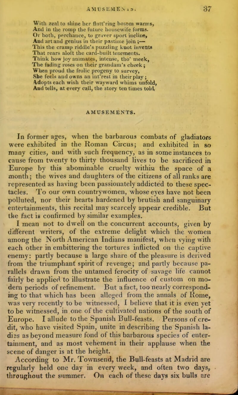 With zeal to shine her flntt’ring bosom warms, And in the romp the future housewife forms. Or both, perchance, to graver sport incline. And art and genius in their pastime join;— This the cramp riddle’s puzzling knot invents That rears aloft the card-built tenements. Think how joy animates, intense, tho’ meek, The fading roses on their grandam’s cheek; When proud the frolic progeny to survey, She feels and owns an int’rest in their play; Adopts each wish their wayward whims unfold, And tells, at every call, the story ten times told. AMUSEMENTS. In former ages, when the barbarous combats of gladiators were exhibited in the Roman Circus; and exhibited in so many cities, and with such frequency, as in some instances to cause from twenty to thirty thousand lives to be sacrificed in Europe by this abominable cruelty within the space of a month; the wives and daughters of the citizens of all ranks are represented as having been passionately addicted to these spec- tacles. To our own countrywomen, whose eyes have not been polluted, nor their hearts hardened by brutish and sanguinary entertainments, this recital may scarcely appear credible. But the fact is confirmed by similar examples. I mean not to dwell on the concurrent accounts, given by different writers, of the extreme delight which the women among the North American Indians manifest, when vying with each other in embittering the tortures inflicted on tiie captive enemy: partly because a large share of the pleasure is derived from the triumphant spirit of revenge; and partly because pa- rallels drawn from the untamed ferocity of savage life cannot fairly be applied to illustrate the influence of custom on mo- dem periods of refinement. But a fact, too nearly correspond- ing to that which has been alleged from the annals of Rome, was very recently to be witnessed, I believe that it is even yet to be witnessed, in one of the cultivated nations of the south of Europe. I allude to the Spanish Bull-feasts. Persons of cre- dit, who have visited Spain, unite in describing the Spanish la- dies as beyond measure fond of this barbarous species of enter- tainment, and as most vehement in their applause when the scene of danger is at the height. According to Mr. Townsend, the Bull-feasts at Madrid are regularly held one day in every week, and often two days, throughout the summer. On each of these days six bulls are