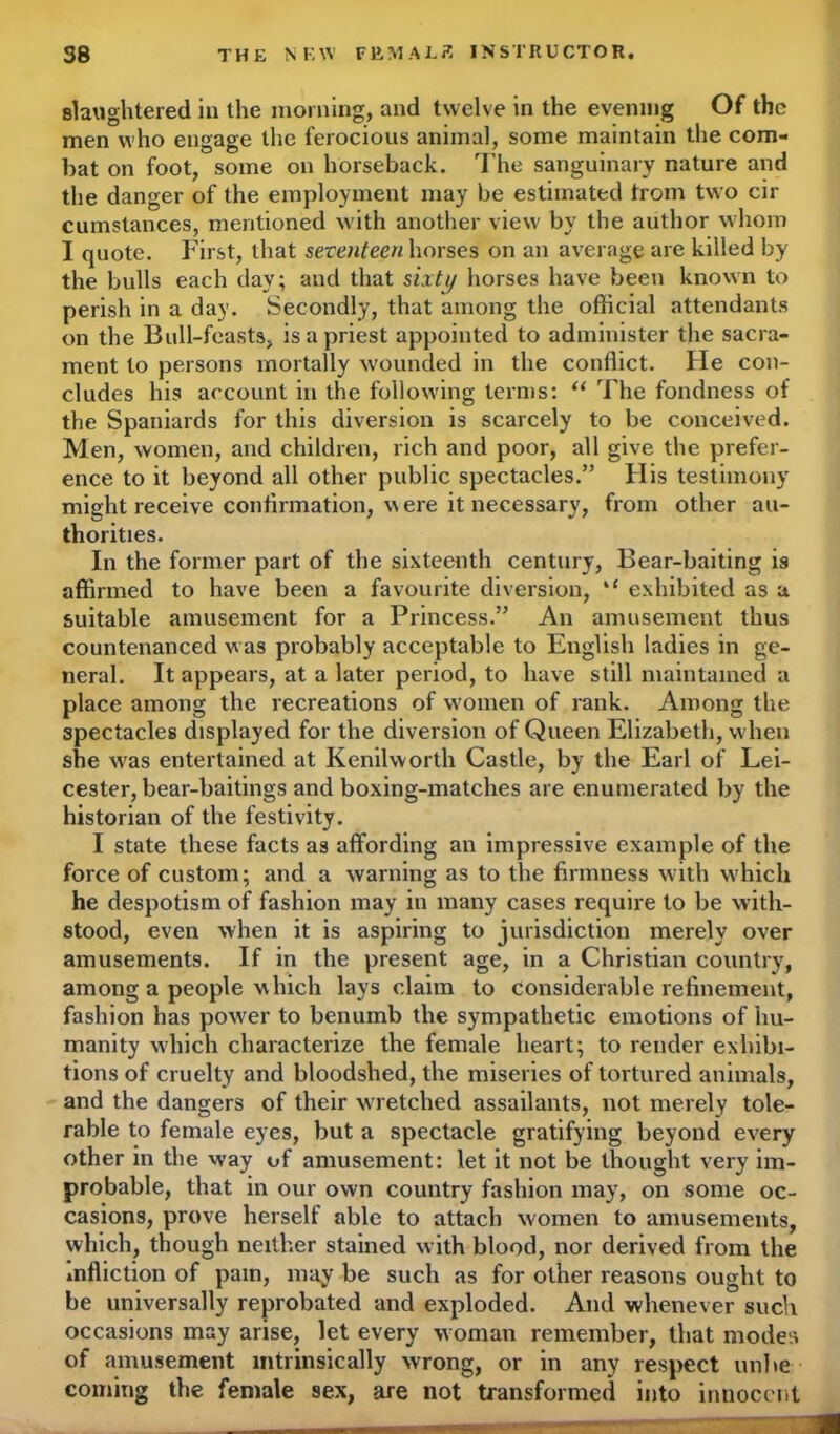 slaughtered in the morning, and twelve in the evening Of the men who engage the ferocious animal, some maintain the com- bat on foot, some on horseback. The sanguinary nature and the danger of the employment may be estimated from two cir cumstances, mentioned with another view by the author whom I quote. First, that seventeen horses on an average are killed by the bulls each day; aud that sixty horses have been known to perish in a day. Secondly, that among the official attendants on the Bull-feasts, is a priest appointed to administer the sacra- ment to persons mortally wounded in the conflict. He con- cludes his account in the following terms: “ The fondness of the Spaniards for this diversion is scarcely to be conceived. Men, women, and children, rich and poor, all give the prefer- ence to it beyond all other public spectacles.” His testimony might receive continuation, were it necessary, from other au- thorities. In the former part of the sixteenth century, Bear-baiting is affirmed to have been a favourite diversion, “ exhibited as a suitable amusement for a Princess.” An amusement thus countenanced was probably acceptable to English ladies in ge- neral. It appears, at a later period, to have still maintained a place among the recreations of women of rank. Among the spectacles displayed for the diversion of Queen Elizabeth, when she was entertained at Kenilworth Castle, by the Earl of Lei- cester, bear-baitings and boxing-matches are enumerated by the historian of the festivity. I state these facts as affording an impressive example of the force of custom; and a warning as to the firmness with which he despotism of fashion may in many cases require to be with- stood, even when it is aspiring to jurisdiction merely over amusements. If in the present age, in a Christian country, among a people which lays claim to considerable refinement, fashion has power to benumb the sympathetic emotions of hu- manity which characterize the female heart; to render exhibi- tions of cruelty and bloodshed, the miseries of tortured animals, and the dangers of their wretched assailants, not merely tole- rable to female eyes, but a spectacle gratifying beyond every other in the way of amusement: let it not be thought very im- probable, that in our own country fashion may, on some oc- casions, prove herself able to attach women to amusements, which, though neither stained with blood, nor derived from the infliction of pain, may be such as for other reasons ought to be universally reprobated and exploded. And whenever such occasions may arise, let every woman remember, that modes of amusement intrinsically wrong, or in any respect unite coming the female sex, are not transformed into innocent