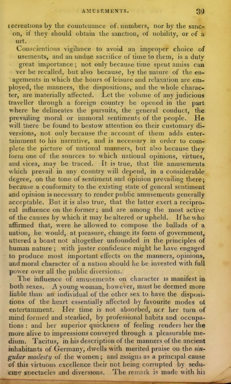 AMUSEMENTS. 3i) lecreations by the countenance of, numbers, nor by the sanc- on, if they sliould obtain the sanction, of nobility, or of a iirt. Conscientious vigilance to avoid an improper choice of usements, and an undue sacrifice of time to them, is a duty great importance; not only because time spent amiss can ver be recalled, but also because, by the nature of the en- agements in which the hours of leisure and relaxation are em- ployed, the manners, the dispositions, and the whole charac- ter, are materially affected, .Let the volume of any judicious traveller through a foreign country be opened in the part where he delineates the pursuits, the general conduct, the prevailing moral or immoral sentiments of the people. He will tnere be found to bestow attention on their customary di- versions, not only because the account of them adds enter- tainment to his narrative, and is necessary in order to com- plete the picture of national manners, but also because they form one of the sources to which national opinions, virtues, and vices, may be traced. It is true, that the amusements which prevail in any country will depend, in a considerable degree, on the tone of sentiment and opinion prevailing there; because a conformity to the existing state of general sentiment and opinion is necessary to render public amusements generally acceptable. But it is also true, that the latter exert a recipro- cal influence on the former; and are among the most active of the causes by which it may be altered or upheld. If he who affirmed that, were he allowed to compose the ballads of a uation, he would, at pleasure, change its form of government, uttered a boast not altogether unfounded in the principles of human nature ; with juster confidence might he have engaged to produce most important effects on the manners, opinions, and moral character of a nation should he be invested with full power over all the public diversions. The influence of amusements on character is manifest in both sexes. A young woman, however, must be deemed more liable than an individual of the other sex to have the disposi- tions of the heart essentially affected by favourite modes ot entertainment. Her time is not absorbed, ncr her turn of mind formed and steadied, by professional habits and occupa- tions : and her superior quickness of feeling renders her the more alive to impressions conveyed through a pleasurable me- dium. Tacitus, in his description of the manners of the ancient inhabitants of Germany, dwells with merited praise on the sin- gular modesty of the w omen; and assigns as a principal cause of this virtuous excellence their not being corrupted by sedu- cin? snectacles and diversions. 'The remark is made with his