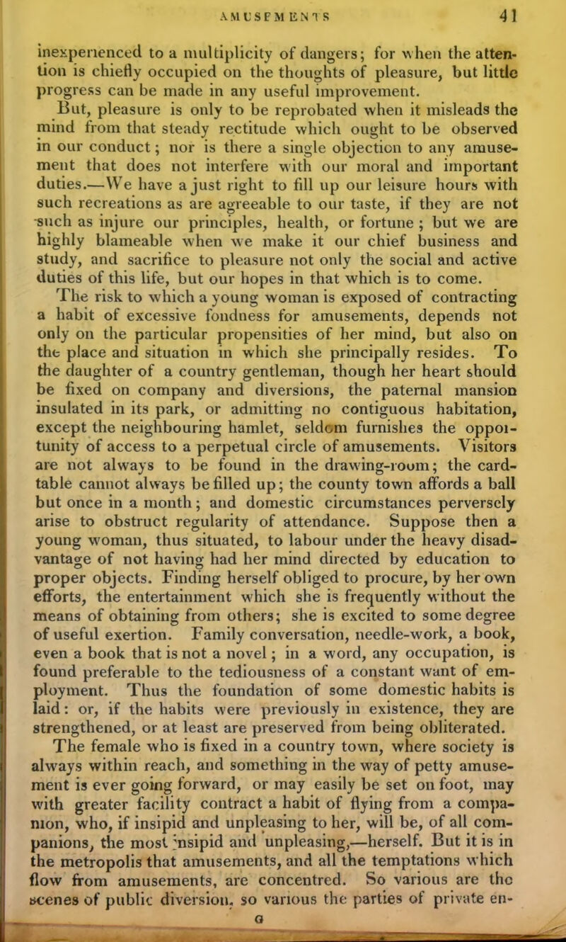 inexperienced to a multiplicity of dangers; for when the atten- tion is chiefly occupied on the thoughts of pleasure, but little progress can be made in any useful improvement. But, pleasure is only to be reprobated when it misleads the mind from that steady rectitude which ought to be observed in our conduct; nor is there a single objection to any amuse- ment that does not interfere with our moral and important duties.—We have a just right to fill up our leisure hours with such recreations as are agreeable to our taste, if they are not such as injure our principles, health, or fortune ; but we are highly blameable when we make it our chief business and study, and sacrifice to pleasure not only the social and active duties of this life, but our hopes in that which is to come. The risk to which a young woman is exposed of contracting a habit of excessive fondness for amusements, depends not only on the particular propensities of her mind, but also on the place and situation in which she principally resides. To the daughter of a country gentleman, though her heart should be fixed on company and diversions, the paternal mansion insulated in its park, or admitting no contiguous habitation, except the neighbouring hamlet, seldom furnishes the oppoi- tunity of access to a perpetual circle of amusements. Visitors are not always to be found in the drawing-room; the card- table cannot always be filled up; the county town affords a ball but once in a month; and domestic circumstances perversely arise to obstruct regularity of attendance. Suppose then a young woman, thus situated, to labour under the heavy disad- vantage of not having had her mind directed by education to proper objects. Finding herself obliged to procure, by her own efforts, the entertainment which she is frequently without the means of obtaining from others; she is excited to some degree of useful exertion. Family conversation, needle-work, a book, even a book that is not a novel; in a word, any occupation, is found preferable to the tediousness of a constant want of em- ployment. Thus the foundation of some domestic habits is laid: or, if the habits were previously in existence, they are strengthened, or at least are preserved from being obliterated. The female who is fixed in a country town, where society is always within reach, and something in the way of petty amuse- ment is ever going forward, or may easily be set on foot, may with greater facility contract a habit of flying from a compa- nion, who, if insipid and unpleasing to her, will be, of all com- panions, the most insipid and unpleasing,—herself. But it is in the metropolis that amusements, and all the temptations which flow from amusements, are concentred. So various are the scenes of public diversion, so various the parties of private en- o B x t i—
