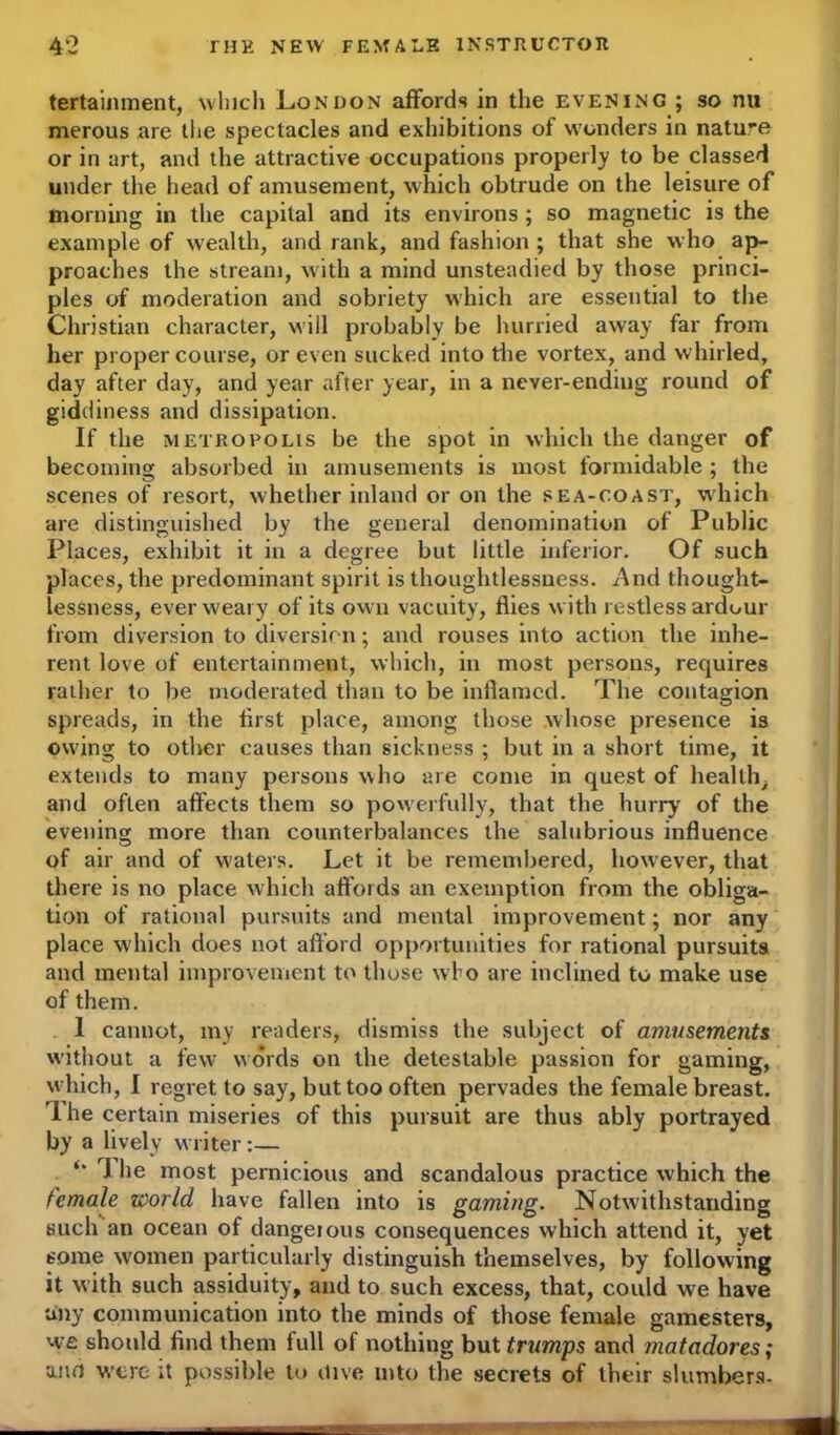 tertainment, which London affords in the evening ; so nu merous are the spectacles and exhibitions of wonders in nature or in art, and the attractive occupations properly to be classed under the head of amusement, which obtrude on the leisure of morning in the capital and its environs ; so magnetic is the example of wealth, and rank, and fashion ; that she who ap- proaches the stream, with a mind unsteadied by those princi- ples of moderation and sobriety which are essential to the Christian character, will probably be hurried away far from her proper course, or even sucked into the vortex, and whirled, day after day, and year after year, in a never-ending round of giddiness and dissipation. If the metropolis be the spot in which the danger of becoming absorbed in amusements is most formidable ; the scenes of resort, whether inland or on the sea-coast, which are distinguished by the general denomination of Public Places, exhibit it in a degree but little inferior. Of such places, the predominant spirit is thoughtlessness. And thought- lessness, ever weary of its own vacuity, flies with restless ardour from diversion to diversion; and rouses into action the inhe- rent love of entertainment, which, in most persons, requires rather to be moderated than to be inflamed. The contagion spreads, in the first place, among those whose presence is owing to other causes than sickness ; but in a short time, it extends to many persons who are come in quest of health, and often affects them so powerfully, that the hurry' of the evening more than counterbalances the salubrious influence of air and of waters. Let it be remembered, however, that there is no place which affords an exemption from the obliga- tion of rational pursuits and mental improvement; nor any place which does not afford opportunities for rational pursuits and mental improvement to those who are inclined to make use of them. 1 cannot, my readers, dismiss the subject of amusements without a few words on the detestable passion for gaming, which, I regret to say, but too often pervades the female breast. T. he certain miseries of this pursuit are thus ably portrayed by a lively writer:— *' A I1© most pernicious and scandalous practice which the female world have fallen into is gaming. Notwithstanding such an ocean of dangerous consequences which attend it, yet some women particularly distinguish themselves, by following it with such assiduity, and to such excess, that, could we have tiny communication into the minds of those female gamesters, we should find them full of nothing but trumps and matadores; and were it possible to dive into the secrets of their slumbers-