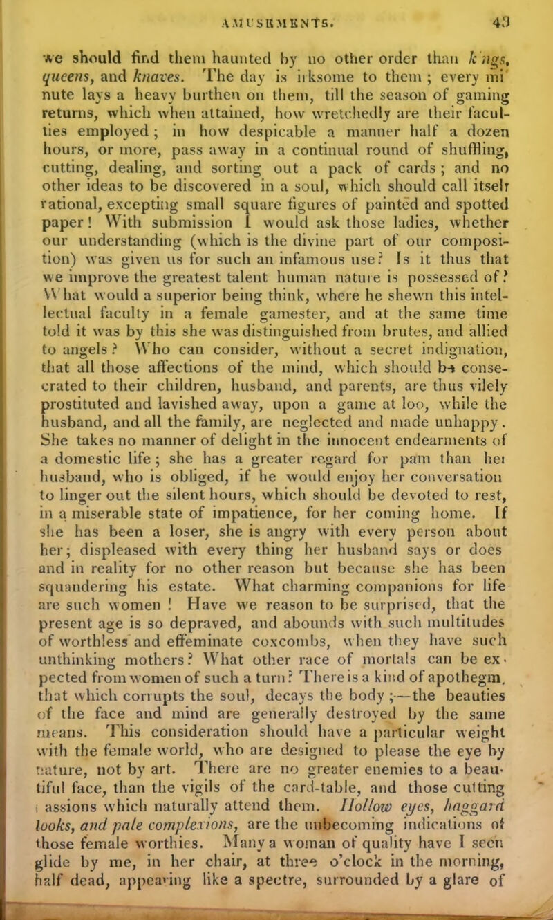 we should find them haunted by no other order than k Jigs, queens, and knaves. The day is iiksome to them; every mi nute lays a heavy burthen on them, till the season of gaming returns, which when attained, how wretchedly are their facul- ties employed ; in how despicable a manner half a dozen hours, or more, pass away in a continual round of shuffling, cutting, dealing, and sorting out a pack of cards ; and no other ideas to be discovered in a soul, which should call itselr rational, excepting small square figures of painted and spotted paper! With submission L would ask those ladies, whether our understanding (which is the divine part of our composi- tion) was given us for such an infamous use? Is it thus that we improve the greatest talent human nature is possessed of? What would a superior being think, where he shewn this intel- lectual faculty in a female gamester, and at the same time told it was by this she was distinguished from brutes, and allied to angels ? Who can consider, without a secret indignation, that all those affections of the mind, which should b-* conse- crated to their children, husband, and parents, are thus vilely- prostituted and lavished away, upon a game at loo, while the husband, and all the family, are neglected and made unhappy . She takes no manner of delight in the innocent endearments of a domestic life ; she has a greater regard for pam than hei husband, who is obliged, if he would enjoy her conversation to linger out the silent hours, which should be devoted to rest, in a miserable state of impatience, for her coming home. If she has been a loser, she is angry with every person about her; displeased with every thing her husband says or does and in reality for no other reason but because she has been squandering his estate. What charming companions for life are such women ! Have we reason to be surprised, that the present age is so depraved, and abounds with such multitudes of worthless and effeminate coxcombs, w hen they have such unthinking mothers? What other race of mortals can be ex- pected from women of such a turn? There is a kind of apothegm, that which corrupts the soul, decays the body ;—the beauties of the face and mind are generally destroyed by the same means. This consideration should have a particular weight with the female world, who are designed to please the eye by nature, not by art. There are no greater enemies to a beau- tiful face, than the vigils of the card-table, and those cutting i assions which naturally attend them. Hollow eyes, haggairi looks, and pale complexions, are the unbecoming indications ot those female w orthies. Many a woman of quality have I seen glide by me, in her chair, at three o’clock in the morning, half dead, appealing like a spectre, surrounded by a glare of