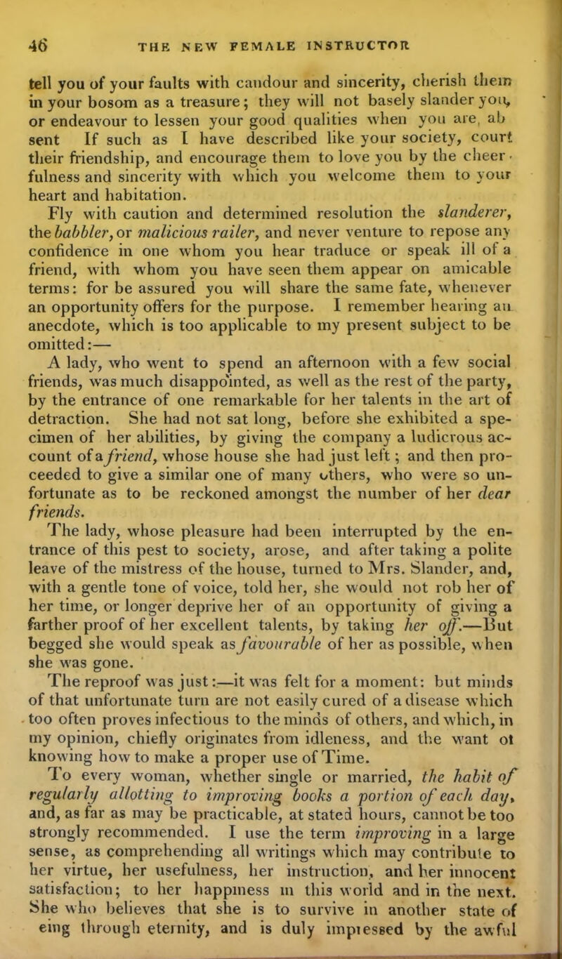 tell you of your faults with candour and sincerity, cherish them in your bosom as a treasure; they will not basely slander you, or endeavour to lessen your good qualities when you are, ab sent If such as I have described like your society, court their friendship, and encourage them to love you by the cheer • fulness and sincerity with which you w elcome them to your heart and habitation. Fly with caution and determined resolution the slanderer, the babbler, or malicious railer, and never venture to repose any confidence in one whom you hear traduce or speak ill of a friend, with whom you have seen them appear on amicable terms: for be assured you will share the same fate, whenever an opportunity offers for the purpose. I remember hearing an anecdote, which is too applicable to my present subject to be omitted:— A lady, who went to spend an afternoon with a few social friends, was much disappointed, as well as the rest of the party, by the entrance of one remarkable for her talents in the art of detraction. She had not sat long, before she exhibited a spe- cimen of her abilities, by giving the company a ludicrous ac- count of afriend, whose house she had just left; and then pro- ceeded to give a similar one of many others, who were so un- fortunate as to be reckoned amongst the number of her dear friends. The lady, whose pleasure had been interrupted by the en- trance of this pest to society, arose, and after taking a polite leave of the mistress of the house, turned to Mrs. Slander, and, with a gentle tone of voice, told her, she would not rob her of her time, or longer deprive her of an opportunity of giving a farther proof of her excellent talents, by taking her off.—But begged she would speak as favourable of her as possible, when she was gone. The reproof was just:—it was felt for a moment: but minds of that unfortunate turn are not easily cured of a disease which too often proves infectious to the minds of others, and which, in my opinion, chiefly originates from idleness, and the want ot knowing how to make a proper use of Time. To every woman, whether single or married, the habit of regularly allotting to improving books a portion of each day, and, as far as may be practicable, at stated hours, cannot be too strongly recommended. I use the term improving in a large sense, as comprehending all writings which may contribute to her virtue, her usefulness, her instruction, and her innocent satisfaction; to her happiness m this world and in the next. She who believes that she is to survive in another state of eing ihrough eternity, and is duly impiessed by the awful