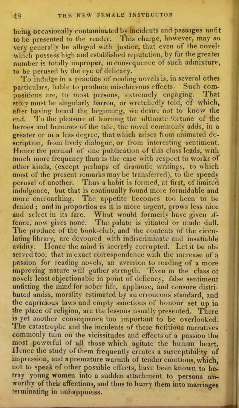being occasionally contaminated by incidents and passages unfit to be presented to the reader. This charge, however, may so very generally be alleged with justice, that even of the novel? which possess high and established reputation, by far the greatei number is totally improper, in consequence of such admixture, to be perused by the eye of delicacy. To indulge in a practice of reading novels is, in several othei particulars, liable to produce mischievous effects. Such com- positions are, to most persons, extremely engaging. That story must be singularly barren, or wretchedly told, of which, after having heard the beginning, we desire not to know the end. To the pleasure of learning the ultimate fortune of the heroes and heroines of the tale, the novel commonly adds, in a greater or in a less degree, that which arises from animated de- scription, from lively dialogue, or from interesting sentiment. Hence the perusal of one publication of this class leads, with much more frequency than is the case with respect to works of other kinds, (except perhaps of dramatic writings, to which most of the present remarks may be transferred), to the speedy perusal of another. Thus a habit is formed, at first, of limited indulgence, but that is continually found more formidable and more encroaching. The appetite becomes too keen to be denied ; and in proportiow as it is more urgent, grows less nice and select in its fare. What would formerly have given of- fence, now gives none. The palate is vitiated or made dull. The produce of the book-club, and the contents of the circu- lating library, are devoured with indiscriminate and insatiable avidity. Hence the mind is secretly corrupted. Let it be ob- served too, that in exact correspondence with the increase of a passion for reading novels, an aversion to reading of a more improving nature will gather strength. 'Even in the class ot novels least objectionable in point of delicacy, false sentiment unfitting the mind for sober life, applause, and censure distri- buted amiss, morality estimated by an erroneous standard, and the capricious laws and empty sanctions of honour set up in the place of religion, are the lessons usually presented. There is yet another consequence too important to be overlooked. The catastrophe and the incidents of these fictitious narratives commonly turn on the vicissitudes and effects of a passion the most powerful of all those which agitate the human heart. Hence the study of them frequently creates a susceptibility of impression, and a premature warmth of tender emotions, which, not to speak of other possible effects, have been known to be- tray young women into a sudden attachment to persons un- worthy of their affections, and thus to hurry them into marriages terminating in unhappiness.