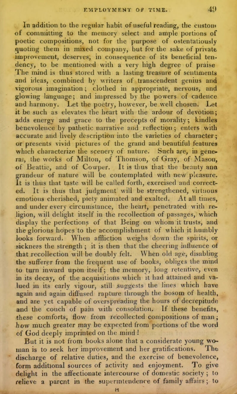 In addition to the regular habit of useful reading, the custom of committing to the memory select and ample portions of poetic compositions, not for the purpose of ostentatiously quoting them in mixed company, but for the sake of private improvement, deserves, in consequence of its beneficial ten- dency, to be mentioned with a very high degree of praise The mind is thus stored with a lasting treasure of sentiments and ideas, combined by writers of transcendent genius and vigorous imagination; clothed in appropriate, nervous, and glowing language; and impressed by the powers of cadence and harmony. Let the poetry, however, be well chosen. Let it be such as elevates the heart with the ardour of devotion; adds energy and grace to the precepts of morality; kindles benevolence by pathetic narrative and reflection ; enters with accurate and lively description into the varieties of character; or presents vivid pictures of the grand and beautiful features which characterize the scenery of nature. Such are, in gene- ral, the works of Milton, of Thomson, of Gray, of Mason, of Beattie, and of Cowper. It is thus that the beauty ana grandeur of nature will be contemplated with new pleasure. It is thus that taste will be called forth, exercised and correct- ed. It is thus that judgment will be strengthened, virtuous emotions cherished, piety animated and exalted. At all times, and under every circumstance, the heart, penetrated with re- ligion, will delight itself in the recollection of passages, which display the perfections of that Being on whom it trusts, and the glorious hopes to the accomplishment of w hich it humbly looks forward. When affliction weighs down the spirits, or sickness the strength ; it is then that the cheering influence of that recollection will be doubly felt. When old age, disabling the sufferer from the frequent use of books, obliges the mind to turn inward upon itself; the memory, long retentive, even in its decay, of the acquisitions which it had attained and va- lued in its early vigour, still suggests the lines which have again and again diffused rapture through the bosom of health, and are yet capable of overspreading the hours of decrepitude and the couch of pain with consolation. If these benefits, these comforts, flow from recollected compositions of man ; how much greater may be expected from portions of the word of God deeply imprinted on the mind ! But it is not from books alone that a considerate young wo- man is to seek her improvement and her gratifications. The discharge of relative duties, and the exercise of benevolence, form additional sources of activity and enjoyment. To give delight in the affectionate intercourse of domestic society ; to relieve a parent in the superintendence of family affairs ; to H