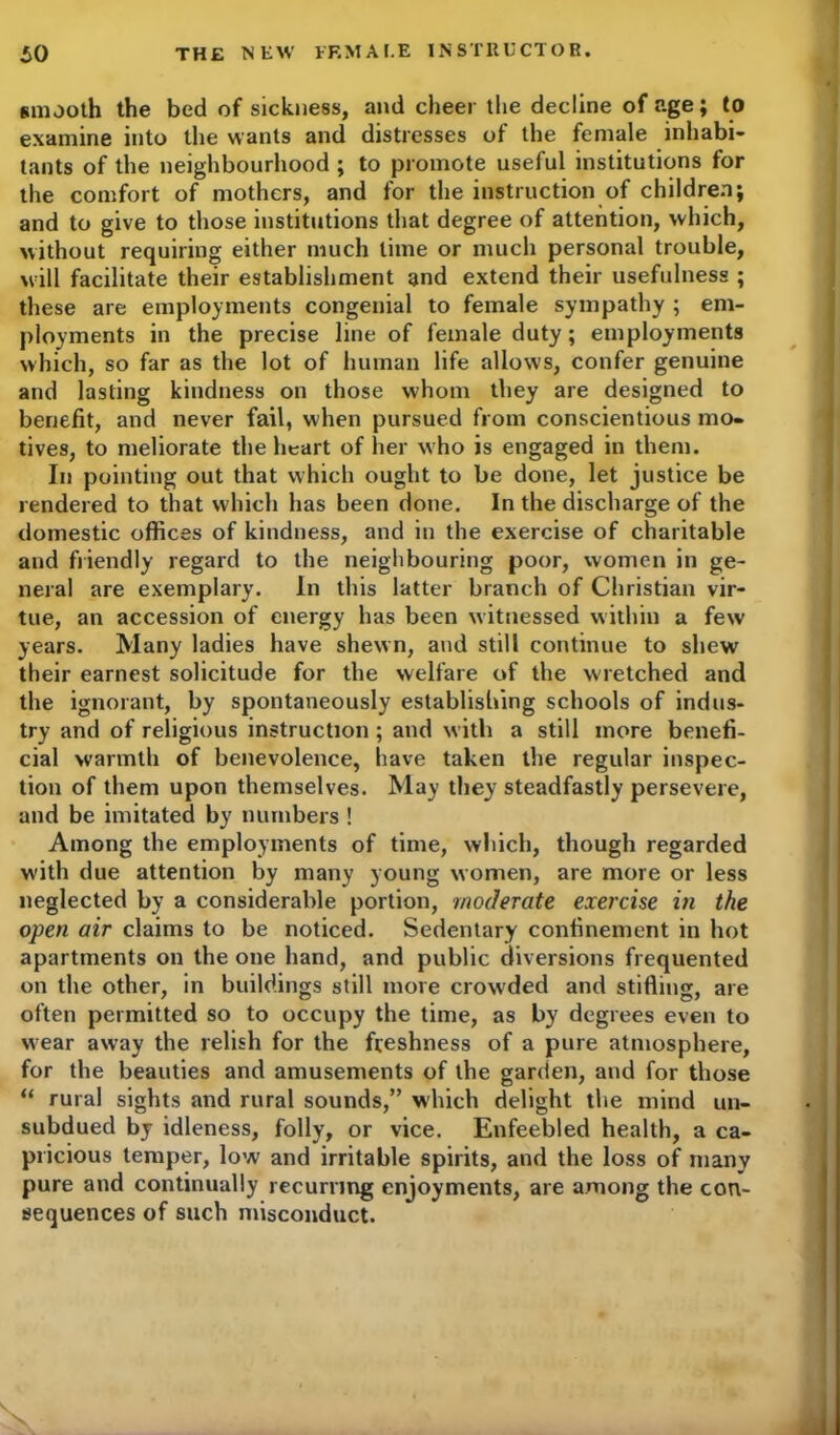 smooth the bed of sickness, and cheer the decline of age; to examine into the wants and distresses of the female inhabi- tants of the neighbourhood ; to promote useful institutions for the comfort of mothers, and for the instruction of children; and to give to those institutions that degree of attention, which, without requiring either much lime or much personal trouble, will facilitate their establishment and extend their usefulness ; these are employments congenial to female sympathy ; em- ployments in the precise line of female duty; employments which, so far as the lot of human life allows, confer genuine and lasting kindness on those whom they are designed to benefit, and never fail, when pursued from conscientious mo- tives, to meliorate the heart of her who is engaged in them. In pointing out that which ought to be done, let justice be rendered to that which has been done. In the discharge of the domestic offices of kindness, and in the exercise of charitable and friendly regard to the neighbouring poor, women in ge- neral are exemplary. In this latter branch of Christian vir- tue, an accession of energy has been witnessed within a few years. Many ladies have shewn, and still continue to shew their earnest solicitude for the welfare of the wretched and the ignorant, by spontaneously establishing schools of indus- try and of religious instruction; and with a still more benefi- cial warmth of benevolence, have taken the regular inspec- tion of them upon themselves. May they steadfastly persevere, and be imitated by numbers ! Among the employments of time, which, though regarded with due attention by many young women, are more or less neglected by a considerable portion, moderate exercise in the open air claims to be noticed. Sedentary confinement in hot apartments on the one hand, and public diversions frequented on the other, in buildings still more crowded and stifling, are often permitted so to occupy the time, as by degrees even to w-ear away the relish for the freshness of a pure atmosphere, for the beauties and amusements of the garden, and for those “ rural sights and rural sounds,” which delight the mind un- subdued by idleness, folly, or vice. Enfeebled health, a ca- pricious temper, low and irritable spirits, and the loss of many pure and continually recurring enjoyments, are among the con- sequences of such misconduct.
