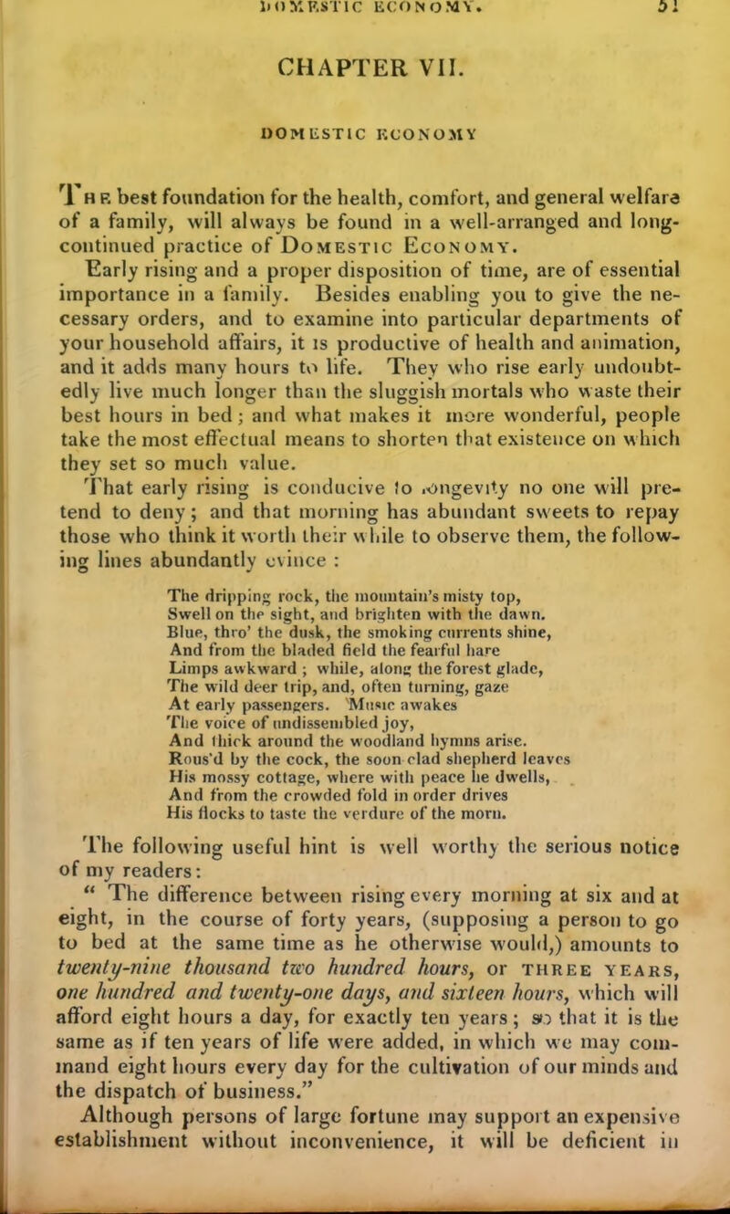 CHAPTER VII. DOMESTIC ECONOMY rl h F. best foundation for the health, comfort, and general welfare of a family, will always be found in a well-arranged and long- continued practice of Domestic Economy. Early rising and a proper disposition of time, are of essential importance in a family. Besides enabling you to give the ne- cessary orders, and to examine into particular departments of your household affairs, it is productive of health and animation, and it adds many hours to life. They who rise early undoubt- edly live much longer than the sluggish mortals who waste their best hours in bed; and what makes it more wonderful, people take the most effectual means to shorten that existence on which they set so much value. That early rising is conducive Jo .ongevity no one will pre- tend to deny; and that morning has abundant sweets to repay those who think it worth their w hile to observe them, the follow- ing lines abundantly evince : The dripping rock, the mountain’s misty top, Swell on the sight, and brighten with the dawn. Blue, thro’ the dusk, the smoking currents shine, And from the bladed field the fearful hare Limps awkward ; while, along the forest glade, The wild deer trip, and, often turning, gaze At early passengers. 'Music awakes The voice of undissembled joy, And thick around the woodland hymns arise. Rous'd by the cock, the soon clad shepherd leaves His mossy cottage, where with peace lie dw'ells, And from the crowded fold in order drives His flocks to taste the verdure of the morn. The following useful hint is well worthy the serious notice of my readers: “ The difference between rising every morning at six and at eight, in the course of forty years, (supposing a person to go to bed at the same time as lie otherwise would,) amounts to twenty-nine thousand tzeo hundred hours, or three years, one hundred and twenty-one days, and sixteen hours, which will afford eight hours a day, for exactly ten years; so that it is the same as if ten years of life were added, in which we may com- mand eight hours every day for the cultivation of our minds and the dispatch of business.” Although persons of large fortune may support an expensive establishment without inconvenience, it will he deficient in