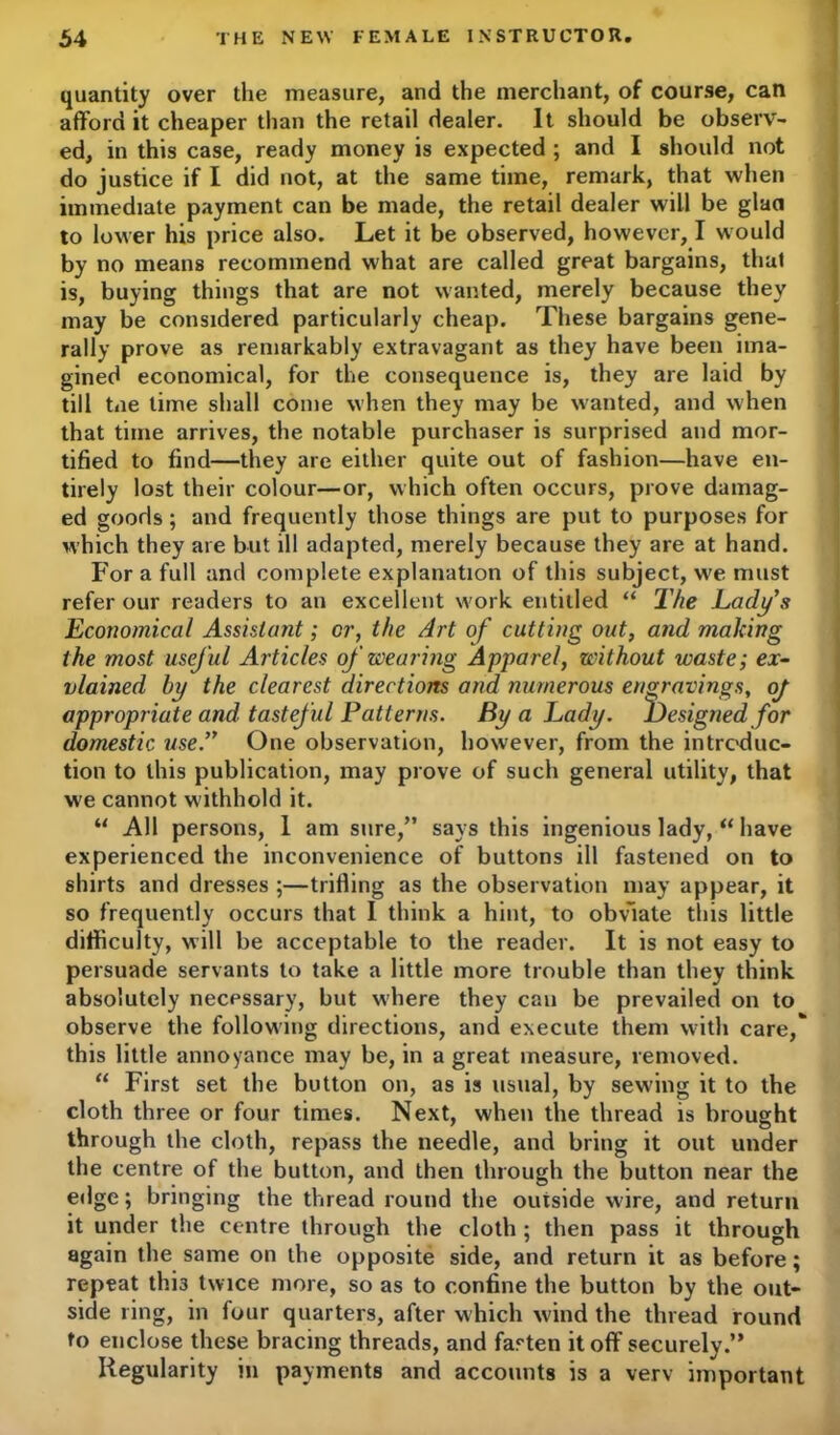 quantity over the measure, and the merchant, of course, can afford it cheaper than the retail dealer. It should be observ- ed, in this case, ready money is expected ; and I should not do justice if I did not, at the same time, remark, that when immediate payment can be made, the retail dealer will be glaa to lower his price also. Let it be observed, however, I would by no means recommend what are called great bargains, that is, buying things that are not wanted, merely because they may be considered particularly cheap. These bargains gene- rally prove as remarkably extravagant as they have been ima- gined economical, for the consequence is, they are laid by till tne lime shall come when they may be wanted, and when that time arrives, the notable purchaser is surprised and mor- tified to find—they are either quite out of fashion—have en- tirely lost their colour—or, which often occurs, prove damag- ed goods; and frequently those things are put to purposes for which they are but ill adapted, merely because they are at hand. For a full and complete explanation of this subject, we must refer our readers to an excellent work entitled “ The Lady's Economical Assistant; or, the Art of cutting out, and making the most useful Articles of wearing Apparel, without waste; ex~ vlained by the clearest directions and numerous engravings, oj appropriate and tasteful Patterns. By a Lady. Designed for domestic use. One observation, however, from the introduc- tion to this publication, may prove of such general utility, that we cannot w ithhold it. “ All persons, I am sure,” says this ingenious lady, “ have experienced the inconvenience of buttons ill fastened on to shirts and dresses ;—trifling as the observation may appear, it so frequently occurs that I think a hint, to obviate this little difficulty, will be acceptable to the reader. It is not easy to persuade servants to take a little more trouble than they think absolutely necessary, but where they can be prevailed on to observe the following directions, and execute them with care/ this little annoyance may be, in a great measure, removed. “ First set the button on, as is usual, by sew-ing it to the cloth three or four times. Next, when the thread is brought through the cloth, repass the needle, and bring it out under the centre of the button, and then through the button near the edge; bringing the thread round the outside w ire, and return it under the centre through the cloth ; then pass it through again the same on the opposite side, and return it as before; repeat thi3 twice more, so as to confine the button by the out- side ring, in four quarters, after which wind the thread round to enclose these bracing threads, and fasten it off securely.” Regularity in payments and accounts is a verv important