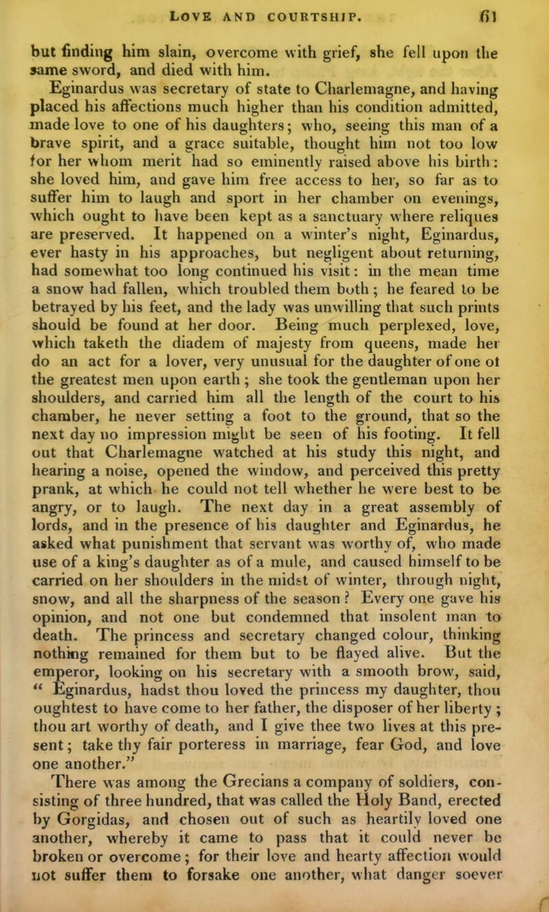 but finding him slain, overcome with grief, she fell upon the same sword, and died with him. Eginardus was secretary of state to Charlemagne, and having placed his affections much higher than his condition admitted, made love to one of his daughters; who, seeing this man of a brave spirit, and a grace suitable, thought him not too low for her whom merit had so eminently raised above his birth: she loved him, and gave him free access to her, so far as to suffer him to laugh and sport in her chamber on evenings, which ought to have been kept as a sanctuary where reliques are preserved. It happened on a winter’s night, Eginardus, ever hasty in his approaches, but negligent about returning, had somewhat too long continued his visit: in the mean time a snow had fallen, which troubled them both ; he feared to be betrayed by his feet, and the lady was unw illing that such prints should be found at her door. Being much perplexed, love, which taketh the diadem of majesty from queens, made her do an act for a lover, very unusual for the daughter of one ot the greatest men upon earth ; she took the gentleman upon her shoulders, and carried him all the length of the court to his chamber, he never setting a foot to the ground, that so the next day no impression might be seen of his footing. It fell out that Charlemagne watched at his study this night, and hearing a noise, opened the window, and perceived this pretty prank, at which he could not tell whether he were best to be angry, or to laugh. The next day in a great assembly of lords, and in the presence of his daughter and Eginardus, he asked what punishment that servant w as worthy of, w'ho made use of a king’s daughter as of a mule, and caused himself to be carried on her shoulders in the midst of winter, through night, snow, and all the sharpness of the season ? Every one gave his opinion, and not one but condemned that insolent man to death. The princess and secretary changed colour, thinking nothing remained for them but to be flayed alive. But the emperor, looking on his secretary with a smooth brow', said, “ Eginardus, hadst thou loved the princess my daughter, thou oughtest to have come to her father, the disposer of her liberty ; thou art worthy of death, and I give thee two lives at this pre- sent ; take thy fair porteress in marriage, fear God, and love one another.” There was among the Grecians a company of soldiers, con- sisting of three hundred, that was called the Holy Band, erected by Gorgidas, and chosen out of such as heartily loved one another, whereby it came to pass that it could never be broken or overcome; for their love and hearty affection would not suffer them to forsake one another, what danger soever