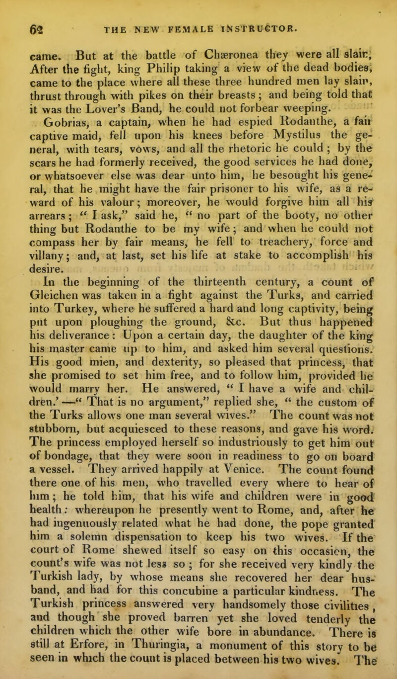 came. But at the battle of Chaeronea they were all slain; After the fight, king Philip taking a view of the dead bodies; came to the place where all these three hundred men lay slain, thrust through with pikes on their breasts; and being told that it was the Lover’s Band, he could not forbear weeping. Gobrias, a captain, when he had espied Rodanthe, a fail captive maid, fell upon his knees before Mystilus the ge- neral, with tears, vows, and all the rhetoric he could ; by the scars he had formerly received, the good services he had done, or whatsoever else was dear unto him, he besought his gene- ral, that he might have the fair prisoner to his w'ife, as a re- ward of his valour; moreover, he would forgive him all his arrears ; “ I ask,” said he, “ no part of the booty, no other thing but Rodanthe to be my wife; and when he could not compass her by fair means, he fell to treachery, force and villany; and, at last, set his life at stake to accomplish his desire. In the beginning of the thirteenth century, a count of Gleichen was taken in a fight against the Turks, and carried into Turkey, where he suffered a hard and long captivity, being put upon ploughing the ground, &c. But thus happened his deliverance : Upon a certain day, the daughter of the king his master came up to him, and asked him several questions. His good mien, and dexterity, so pleased that princess, that she promised to set him free, and to follow' him, provided he would marry her. He answered, “ I have a wife and chil- dren.’—“ That is no argument,” replied she, “ the custom of the Turks allows one man several wives.” The count was not stubborn, but acquiesced to these reasons, and gave his w'ord. The princess employed herself so industriously to get him out of bondage, that they w ere soon in readiness to go on board a vessel. They arrived happily at Venice. The count found there one of his men, who travelled every where to hear of him; he told him, that his wife and children were in good health: whereupon he presently went to Rome, and, after he had ingenuously related what he had done, the pope granted him a solemn dispensation to keep his two wives. If the court of Rome shewed itself so easy on this occasion, the count’s wife was not less so ; for she received very kindly the Turkish lady, by whose means she recovered her dear hus- band, and had for this concubine a particular kindness. The Turkish princess answered very handsomely those civilities , and though she proved barren yet she loved tenderly the children which the other wife bore in abundance. There is still at Erfore, in Thuringia, a monument of this storv to be seen in which the count is placed between his two wives. The
