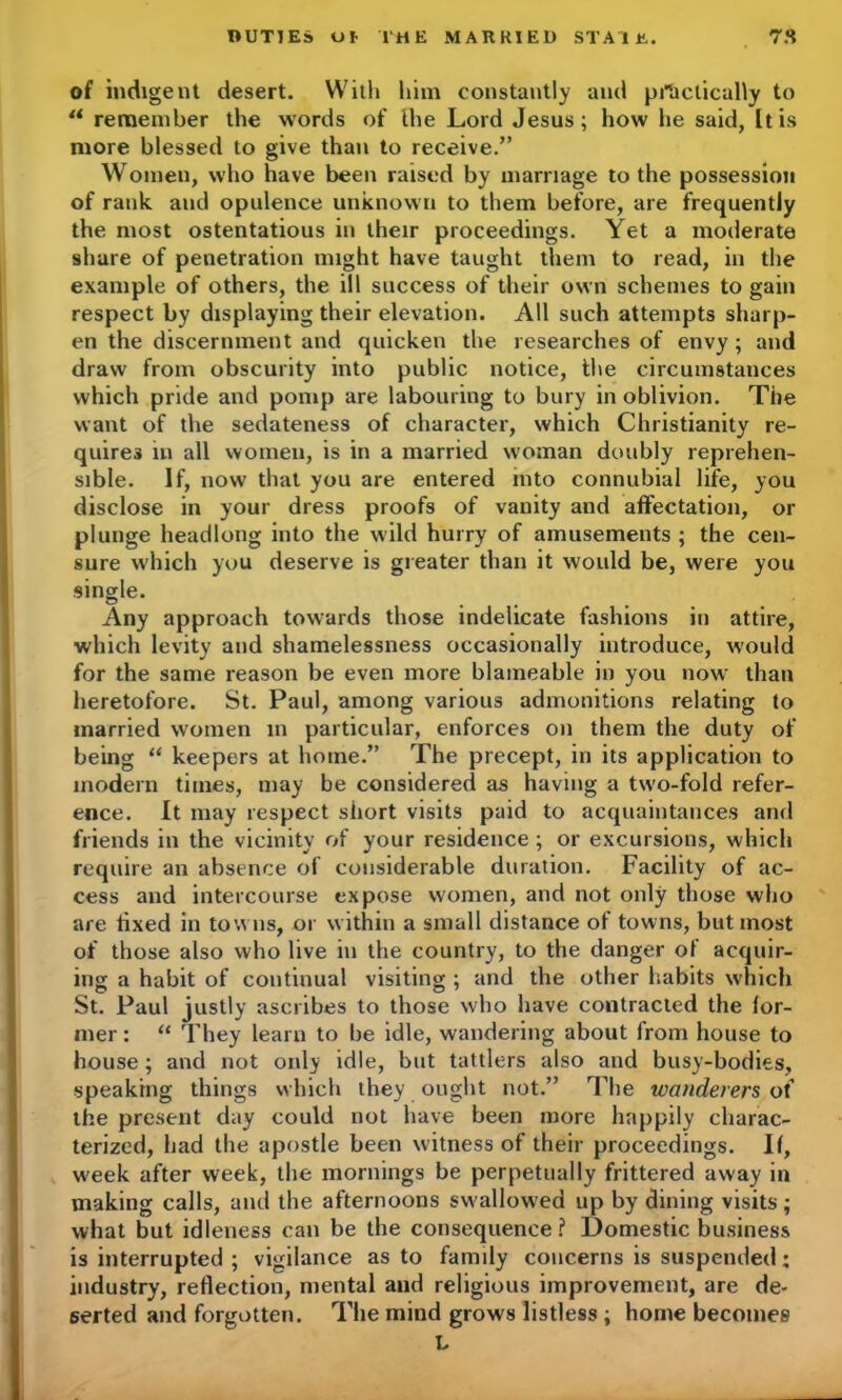 of indigent desert. With him constantly and practically to u remember the words of the Lord Jesus; how he said, It is more blessed to give than to receive.” Women, who have been raised by marriage to the possession of rank and opulence unknown to them before, are frequently the most ostentatious in their proceedings. Yet a moderate share of penetration might have taught them to read, in the example of others, the ill success of their own schemes to gain respect by displaying their elevation. All such attempts sharp- en the discernment and quicken the researches of envy; and draw from obscurity into public notice, the circumstances which pride and pomp are labouring to bury in oblivion. The want of the sedateness of character, which Christianity re- quires in all women, is in a married woman doubly reprehen- sible. If, now that you are entered into connubial life, you disclose in your dress proofs of vanity and affectation, or plunge headlong into the wild hurry of amusements ; the cen- sure which you deserve is greater than it would be, were you single. Any approach towards those indelicate fashions in attire, which levity and shamelessness occasionally introduce, would for the same reason be even more blameable in you now than heretofore. St. Paul, among various admonitions relating to married women in particular, enforces on them the duty of being “ keepers at home.” The precept, in its application to modern times, may be considered as having a two-fold refer- ence. It may respect short visits paid to acquaintances and friends in the vicinity of your residence ; or excursions, which require an absence of considerable duration. Facility of ac- cess and intercourse expose women, and not only those who are fixed in towns, or within a small distance of towns, but most of those also who live in the country, to the danger of acquir- ing a habit of continual visiting ; and the other habits which St. Paul justly ascribes to those who have contracted the for- mer : “ They learn to be idle, wandering about from house to house; and not only idle, but tattlers also and busy-bodies, speaking things which they ought not.” The wanderers of the present day could not have been more happily charac- terized, had the apostle been witness of their proceedings. If, week after week, the mornings be perpetually frittered away in making calls, and the afternoons swallowed up by dining visits; what but idleness can be the consequence? Domestic business is interrupted ; vigilance as to family concerns is suspended; industry, reflection, mental and religious improvement, are de- serted and forgotten. The mind grows listless ; home becomes L