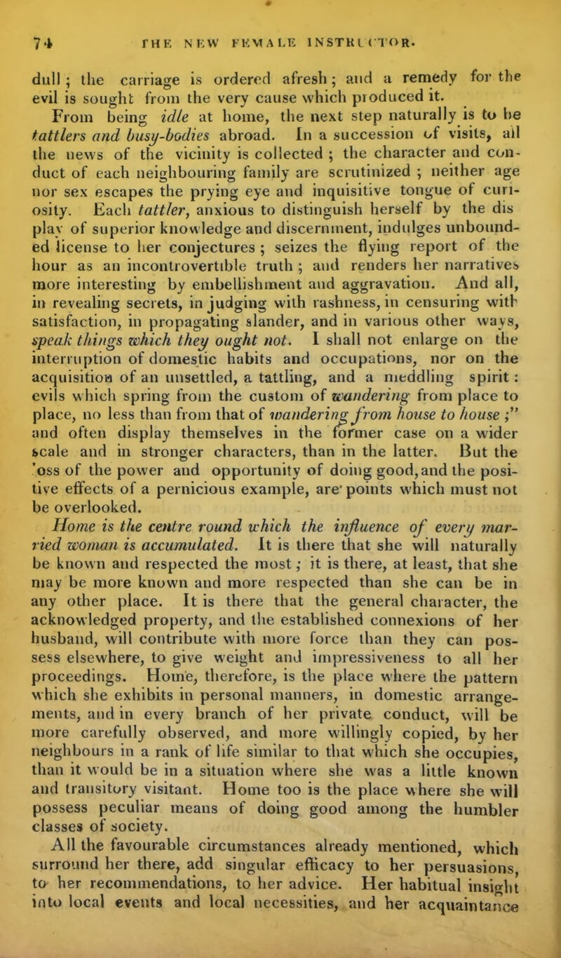 0 dull ; the carriage is ordered afresh; and a remedy for the evil is sought from the very cause which produced it. From being idle at home, the next step naturally is to he tattlers and busy-bodies abroad. In a succession of visits, ail the news of the vicinity is collected ; the character and con- duct of each neighbouring family are scrutinized ; neither age nor sex escapes the prying eye and inquisitive tongue of curi- osity. Each tattler, anxious to distinguish herself by the dis play of superior knowledge and discernment, indulges unbound- ed license to her conjectures ; seizes the flying report of the hour as an incontrovertible truth ; and renders her narratives more interesting by embellishment and aggravation. And all, in revealing secrets, in judging with rashness, in censuring with satisfaction, in propagating slander, and in various other ways, speak things which they ought not. I shall not enlarge on the interruption of domestic habits and occupations, nor on the acquisition of an unsettled, a tattling, and a meddling spirit: evils which spring from the custom of wandering from place to place, no less than from that of wandering from house to house ;u and often display themselves in the former case on a wider scale and in stronger characters, than in the latter. But the ’oss of the power and opportunity of doing good, and the posi- tive effects of a pernicious example, are' points which must not be overlooked. Home is the centre round which the influence of every mar- ried woman is accumulated. It is there that she will naturally be known and respected the most; it is there, at least, that she may be more known and more respected than she can be in any other place. It is there that the general character, the acknowledged property, and the established connexions of her husband, will contribute with more force than they can pos- sess elsewhere, to give weight and impressiveness to all her proceedings. Home, therefore, is the place where the pattern which she exhibits in personal manners, in domestic arrange- ments, and in every branch of her private conduct, will be more carefully observed, and more willingly copied, by her neighbours in a rank of life similar to that which she occupies, than it would be in a situation where she was a little known and transitory visitant. Home too is the place where she will possess peculiar means of doing good among the humbler classes of society. All the favourable circumstances already mentioned, which surround her there, add singular efficacy to her persuasions to her recommendations, to her advice. Her habitual insight into local events and local necessities, and her acquaintance