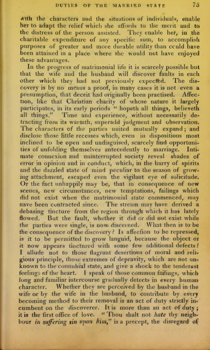 A'lth the characters and the situations of individuals, enable her to adapt the relief which she affords to the merit and to the distress of the person assisted. They enable her, in the charitable expenditure of any specific sum, to accomplish purposes of greater and more durable utility than could have been attained in a place where she would not have enjoyed these advantages. In the progress of matrimonial iife it is scarcely possible but that the wife and the husband will discover faults in each other which they had not previously expected. The dis- covery is by no means a proof, in many cases it is not even a presumption, that deceit had originally been practised. Affec- tion, like that Christian charity of whose nature it largely participates, in its early periods “ hopeth all things, believeth all things.” 'Time and experience, without necessarily de- tracting from its warmth, superadd judgment and observation. The characters of the parties united mutually expand; and disclose those little recesses which, even in dispositions most inclined to be open and undisguised, scarcely find opportuni- ties of unfolding themselves antecedently to marriage. Inti- mate connexion and uninterrupted society reveal shades of error in opinion and in conduct, which, in the hurry of spirits and the dazzled state of mind peculiar to the season of grow- ing attachment, escaped even the vigilant eye of solicitude. Or the fact unhappily may be, that in consequence of new scenes, new circumstances, new temptations, failings which did not exist when the matrimonial state commenced, may nave been contracted since. The stream may have derived a debasing tincture from the region through which it has lately flowed. But the fault, whether it did or did not exist while the parties were single, is now- discerned. What then is to be the consequence of the discovery ? Is affection to be repressed, is it to be permitted to grow languid, because the object or it now appears tinctured with some few additional defects ? I allude not to those flagrant desertions of moral and reli- gious principle, those extremes of depravity, which are not un- known to the connubial state, and give a shock to the tender«st feelinga of the heart. I speak of those common failings, which long and familiar intercourse gradually detects in every human character. Whether they are perceived by the husband in the wife or by the wife in the husband, to contribute by every becoming method to their removal is an act of duty strictly in- cumbent on the discoverer. It is more than an act of duty ; it is the first office of love. “ Thou shalt not hate thy neigh- bour in suffering sin upon him” is a precept, the disregard of