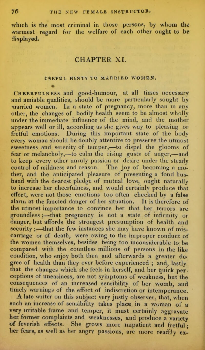 which is the most criminal in those persons, by whom the warmest regard for the welfare of each other ought to be displayed. CHAPTER XI. USEFUL HINTS TO MARRIED WOMEN. • Cheerfulness and good-humour, at all times necessary and amiable qualities, should be more particularly sought by married women. In a state of pregnancy, more than in any other, the changes of bodily health seem to be almost wholly under the immediate influence of the mind, and the mother appears well or ill, according as she gives way to pleasing or fretful emotions. During this important state of the body every woman should be doubly attentive to preserve the utmost sweetness and serenity of temper,—to dispel the glooms of fear or melancholy,—to calm the rising gusts of anger,—and to keep every other unruly passion or desire under the steady control of mildness and reason. The joy of becoming a mo- ther, and the anticipated pleasure of presenting a fond hus- band with the dearest pledge of mutual love, ought naturally to increase her cheerfulness, and would certainly produce that effect, were not those emotions too often checked by a false alarm at the fancied danger of her situation. It is therefore of the utmost importance to convince her that her terrors are groundless ;—that pregnancy is not a state of infirmity or danger, but affords the strongest presumption of health and security ;—that the few instances she may have known of mis- carriage or of death, were owing to the improper conduct of the women themselves, besides being too inconsiderable to be compared with the countless millions of persons in the like condition, who enjoy both then and afterwards a greater de- gree of health than they ever before experienced ; and, lastly that the changes which she feels in herself, and her quick per ceptions of uneasiness, are not symptoms of weakness, but the consequences of an increased sensibility of her womb, and timely warnings of the effect of indiscretion or intemperance. A late writer on this subject very justly observes , that, w hen such an increase of sensibility takes place in a woman of a very irritable frame and temper, it must certainly aggravate her former complaints and weaknesses, and produce a variety of feverish effects. She grow's more impatient and fretful; her fears, as well as her angry passions, are more readily ex-