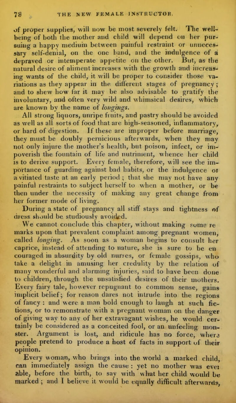 of proper supplies, will now be most severely felt. The well- being of both the mother and child will depend on her pur- suing a happy medium between painful restraint or unneces- sary self-denial, on the one hand, and the indulgence of a depraved or intemperate appetite on the other. But, as the natural desire of aliment increases with the growth and increase ing wants of the child, it will be proper to consider those va- riations as they appear in the different stages of pregnancy ; and to shew how far it may be also advisable to gratify the involuntary, and often very wild and whimsical desires, which are known by the name of longings. All strong liquors, unripe fruits, and pastry should be avoided as well as all sorts of food that are high-seasoned, inflammatory, or hard of digestion. If these are improper before marriage, they must be doubly pernicious afterwards, when they may not only injure the mother’s health, but poison, infect, or im- poverish the fountain of life and nutriment, whence her child is to derive support. Every female, therefore, will see the im- portance of guarding against bad habits, or the indulgence ot a vitiated taste at an early period ; that she may not have any painful restraints to subject herself to when a mother, or be then under the necessity of making any great change from her former mode of living. During a state of pregnancy all stiff stays and tightness of dress should be studiously avoided. We cannot conclude this chapter, without making some re marks upon that prevalent complaint among pregnant women, called longing. As soon as a woman begins to consult her caprice, instead of attending to nature, she is sure to be en couraged in absurdity by old nurses, or female gossips, who take a delight in amusing her credulity by the relation of many wonderful and alarming injuries, said to have been done to children, through the unsatisfied desires of their mothers. Every fairy tale, however repugnant to common sense, gains implicit belief; for reason dares not intrude into the regions of fancy : and were a man bold enough to laugh at such fic- tions, or to remonstrate with a pregnant woman on the danger of giving wav to anv of her extravagant wishes, he would cer- tainly be considered as a conceited fool, or an unfeeling mon- ster. Argument is lost, and ridicule has no force, wher3 people pretend to produce a host of facts in support uf their opinion. Every woman, who brings into the world a marked child, can immediately assign the cause : yet no mother w'as ever able, before the birth, to say with what her child would be marked ; and I believe it would be equally difficult afterwards,