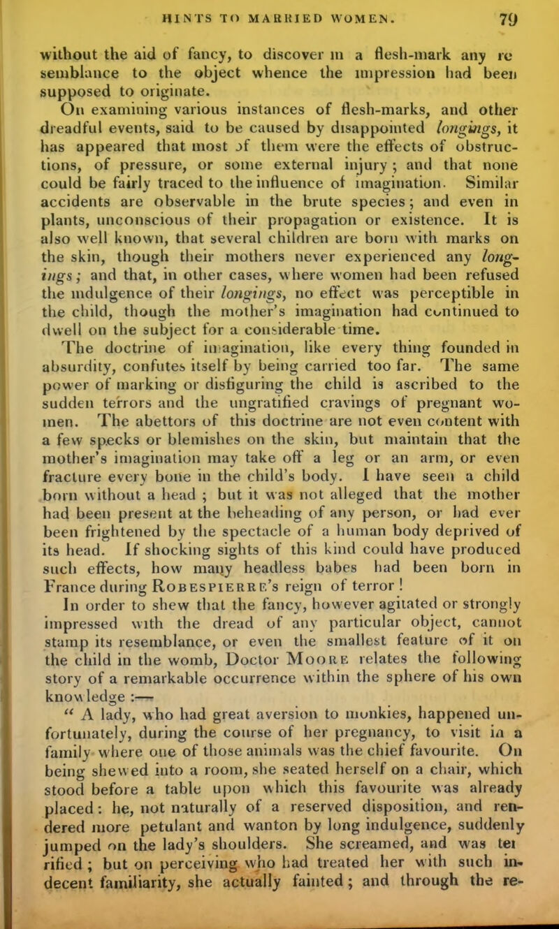 without the aid of fancy, to discover m a flesh-mark any re semblance to the object whence the impression had been supposed to originate. On examining various instances of flesh-marks, and other dreadful events, said to be caused by disappointed longings, it has appeared that most of them were the effects of obstruc- tions, of pressure, or some external injury ; and that none could be fairly traced to the influence of imagination. Similar accidents are observable in the brute species; and even in plants, unconscious of their propagation or existence. It is also well known, that several children are born with marks on the skin, though their mothers never experienced any long- ings ; and that, in other cases, where women had been refused the indulgence of their longi/igs, no effect was perceptible in the child, though the mother’s imagination had continued to dwell on the subject for a considerable time. The doctrine of imagination, like every thing founded in absurdity, confutes itself by being carried too far. The same power of marking or disfiguring the child is ascribed to the sudden terrors and the ungratified cravings of pregnant wo- men. The abettors of this doctrine are not even content with a few specks or blemishes on the skin, but maintain that the mother’s imagination may take off a leg or an arm, or even fracture every bone in the child’s body. 1 have seen a child born without a head ; but it was not alleged that the mother had been present at the beheading of any person, or had ever been frightened by the spectacle of a human body deprived of its head. If shocking sights of this kind could have produced such effects, how many headless babes had been born in France during Robespierre’s reign of terror! In order to shew that the fancy, however agitated or strongly impressed with the dread of any particular object, cannot stamp its resemblance, or even the smallest feature of it on the child in the womb, Doctor Moore relates the following story of a remarkable occurrence within the sphere of his own know ledge :— “ A lady, who had great aversion to monkies, happened un- fortunately, during the course of her pregnancy, to visit in a family w here one of those animals w as the chief favourite. On being shew ed into a room, she seated herself on a chair, which stood before a table upon which this favourite was already placed : he, not naturally of a reserved disposition, and ren- dered more petulant and wanton by long indulgence, suddenly jumped on the lady’s shoulders. She screamed, and was tei rifled ; but on perceiving who had treated her w ith such in* decent familiarity, she actually fainted; and through the re-