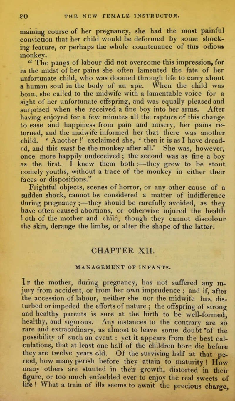 niainiug course of her pregnancy, she had the most painful conviction that her child would be deformed by some shock- ing feature, or perhaps the whole countenance of tms odious monkey. “ The pangs of labour did not overcome this impression, for in the midst of her pains she often lamented the fate of her unfortunate child, who was doomed through life to carry about a human soul in the body of an ape. When the child was boin, she called to the midwife with a lamentable voice for a sight of her unfortunate offspring, and was equally pleased and surprised when she received a fine boy into her arms. After having enjoyed for a few minutes all the rapture of this change to ease and happiness from pain and misery, her pains re- turned, and the midwife informed her that there was another child. ‘ Another !’ exclaimed she, ‘ then it is as I have dread- ed, and this must be the monkey after all.’ She was, however, once more happily undeceived ; the second was as fine a boy as the first. I knew them both:—they grew to be stout comely youths, without a trace of the monkey in either their faces or dispositions.” Frightful objects, scenes of horror, or any other cause of a sudden shock, cannot be considered a matter of indifference during pregnancy ;—they should be carefully avoided, as they have often caused abortions, or otherwise injured the health 1 oth of the mother and child, though they cannot discolour the skin, derange the limbs, or alter the shape of the latter. CHAPTER XII. MANAGEMENT OF INFANTS. I f the mother, during pregnancy, has not suffered any in- jury from accident, or from her own imprudence ; and if, after the accession of labour, neither she nor the midwife has. dis- turbed or impeded the efforts of nature ; the offspring of strong and healthy parents is sure at the birth to be well-formed, healthy, and vigorous. Any instances to the contrary are so rare and extraordinary, as almost to leave some doubt *of the possibility of such an event : yet it appears from the best cal- culations, that at least one half of the children born die before they are twelve years old. Of the surviving half at that pe- riod, how many perish before they attain to maturity ! How many others are stunted in their growth, distorted in their figure, or too much enfeebled ever to enjoy the real sweets of life ! What a train of ills seems to await the precious charge,