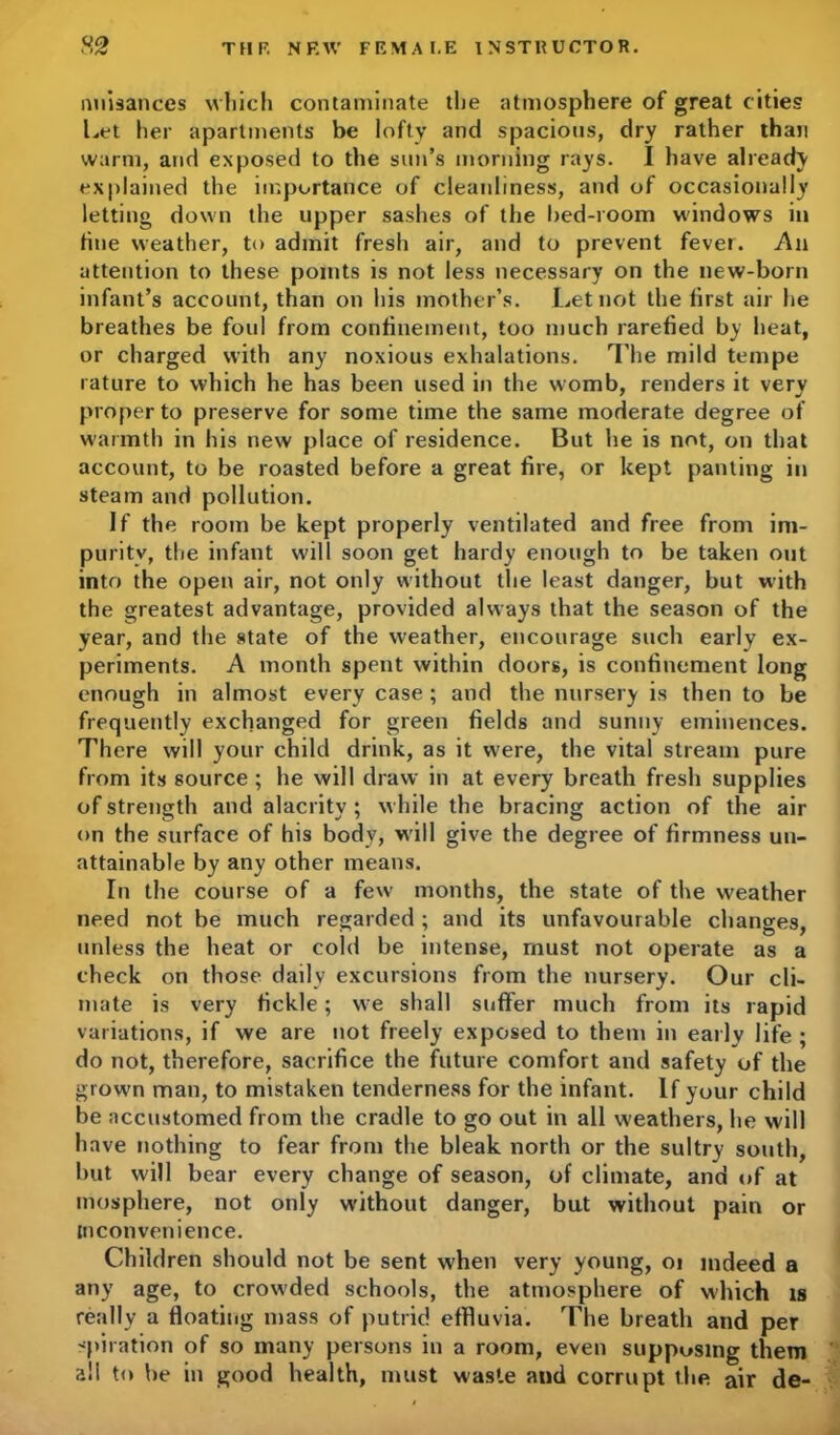 nuisances which contaminate the atmosphere of great cities Let her apartments be lofty and spacious, dry rather than warm, and exposed to the sun’s morning rays. I have already explained the importance of cleanliness, and of occasionally letting down the upper sashes of the bed-room windows in tine weather, to admit fresh air, and to prevent fever. An attention to these points is not less necessary on the new-born infant’s account, than on his mother’s. Let not the lirst air he breathes be foul from confinement, too much rarefied by heat, or charged with any noxious exhalations. The mild tempe rature to which he has been used in the womb, renders it very proper to preserve for some time the same moderate degree of warmth in his new place of residence. But he is not, on that account, to be roasted before a great fire, or kept panting in steam and pollution. If the room be kept properly ventilated and free from im- purity, the infant will soon get hardy enough to be taken out into the open air, not only without the least danger, but with the greatest advantage, provided always that the season of the year, and the state of the weather, encourage such early ex- periments. A month spent within doors, is confinement long enough in almost every case ; and the nursery is then to be frequently exchanged for green fields and sunny eminences. There will your child drink, as it were, the vital stream pure from its source ; he will draw in at every breath fresh supplies of strength and alacrity ; while the bracing action of the air on the surface of his body, will give the degree of firmness un- attainable by any other means. In the course of a few months, the state of the weather need not be much regarded; and its unfavourable changes, unless the heat or cold be intense, must not operate as a check on those daily excursions from the nursery. Our cli- mate is very fickle; we shall suffer much from its rapid variations, if we are not freely exposed to them in early life ; do not, therefore, sacrifice the future comfort and safety of the grown man, to mistaken tenderness for the infant. If your child be accustomed from the cradle to go out in all weathers, he will have nothing to fear from the bleak north or the sultry south, but will bear every change of season, of climate, and of at mosphere, not only without danger, but without pain or inconvenience. Children should not be sent when very young, oi indeed a any age, to crowded schools, the atmosphere of which is really a floating mass of putrid effluvia. The breath and per -piration of so many persons in a room, even supposing them all to be in good health, must waste and corrupt the air de-