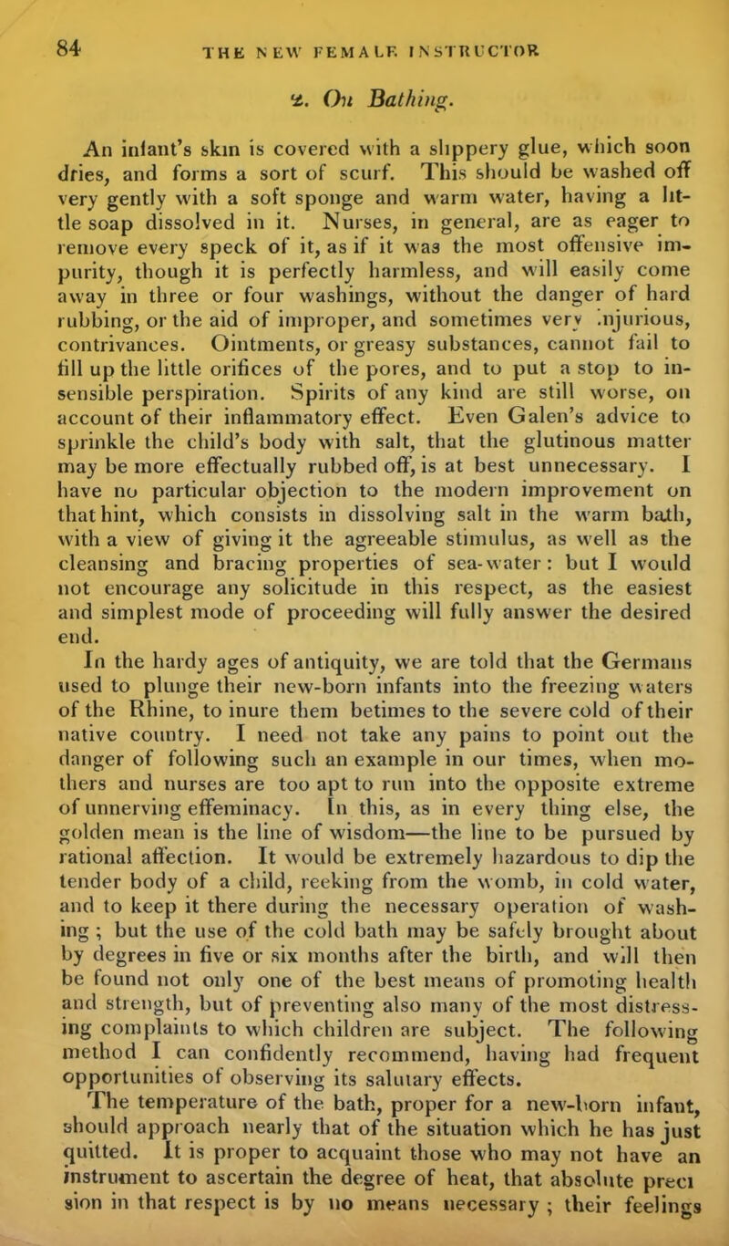 On Bathing. An infant’s skin is covered with a slippery glue, which soon dries, and forms a sort of scurf. This should be washed off very gently with a soft sponge and warm water, having a lit- tle soap dissolved in it. Nurses, in general, are as eager to remove every speck of it, as if it was the most offensive im- purity, though it is perfectly harmless, and will easily come away in three or four washings, without the danger of hard rubbing, or the aid of improper, and sometimes very .njurious, contrivances. Ointments, or greasy substances, cannot fail to till up the little orifices of the pores, and to put a stop to in- sensible perspiration. Spirits of any kind are still worse, on account of their inflammatory effect. Even Galen’s advice to sprinkle the child’s body with salt, that the glutinous matter may be more effectually rubbed oft’, is at best unnecessary. 1 have no particular objection to the modern improvement on that hint, which consists in dissolving salt in the warm bajh, with a view of giving it the agreeable stimulus, as well as the cleansing and bracing properties of sea-water: but I would not encourage any solicitude in this respect, as the easiest and simplest mode of proceeding will fully answer the desired end. In the hardy ages of antiquity, we are told that the Germans used to plunge their new-born infants into the freezing waters of the Rhine, to inure them betimes to the severe cold of their native country. I need not take any pains to point out the danger of following such an example in our times, when mo- thers and nurses are too apt to run into the opposite extreme of unnerving effeminacy. In this, as in every thing else, the golden mean is the line of wisdom—the line to be pursued by rational affection. It would be extremely hazardous to dip the tender body of a child, reeking from the w omb, in cold water, and to keep it there during the necessary operation of wash- ing ; but the use of the cold bath may be safely brought about by degrees in five or six months after the birth, and will then be found not only one of the best means of promoting health and strength, but of preventing also many of the most distress- ing complaints to which children are subject. The following method I can confidently recommend, having had frequent opportunities of observing its salutary effects. The temperature of the bath, proper for a new-born infant, should approach nearly that of the situation which he has just quitted. It is proper to acquaint those who may not have an instrument to ascertain the degree of heat, that absolute preci sion in that respect is by no means necessary ; their feelings