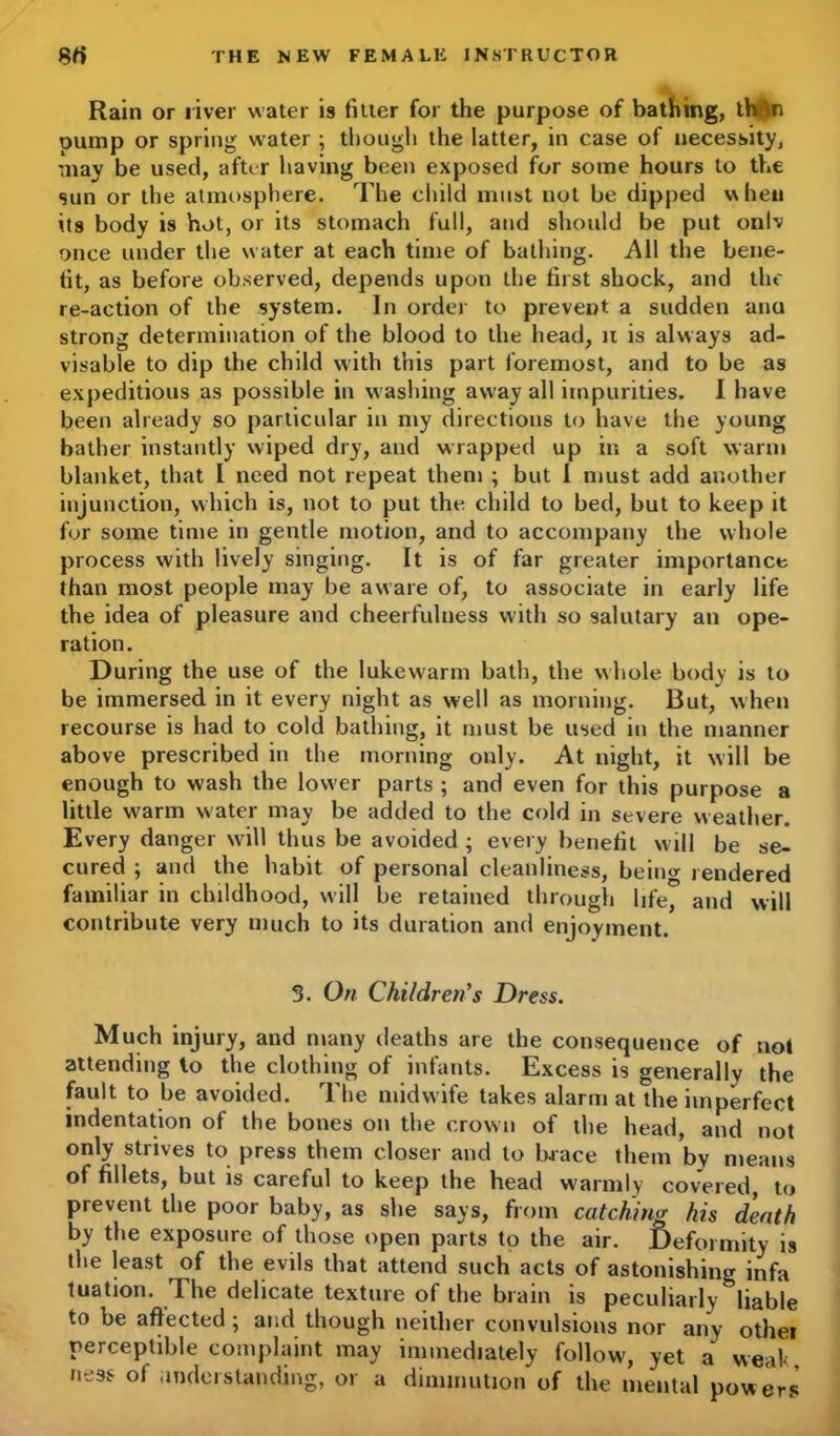 Rain or liver water is fitter for the purpose of bathing, tMn oump or spring water ; though the latter, in case of necessity, may be used, after having been exposed for some hours to the sun or the atmosphere. The child must not be dipped when its body is hot, or its stomach full, and should be put onlv once under the water at each time of bathing. All the bene- fit, as before observed, depends upon the first shock, and the re-action of the system. In order to prevent a sudden ana strong determination of the blood to the head, 11 is always ad- visable to dip the child with this part foremost, and to be as expeditious as possible in washing away all impurities. I have been already so particular in my directions to have the young bather instantly wiped dry, and wrapped up in a soft warm blanket, that l need not repeat them ; but 1 must add another injunction, which is, not to put the child to bed, but to keep it for some time in gentle motion, and to accompany the whole process with lively singing. It is of far greater importance than most people may be aware of, to associate in early life the idea of pleasure and cheerfulness with so salutary an ope- ration. During the use of the lukewarm bath, the whole body is to be immersed in it every night as well as morning. But, when recourse is had to cold bathing, it must be used in the manner above prescribed in the morning only. At night, it will be enough to wash the lower parts ; and even for this purpose a little warm water may be added to the cold in severe weather. Every danger will thus be avoided ; every benefit will be se- cured ; and the habit of personal cleanliness, beino- rendered familiar in childhood, will be retained through life, and will contribute very much to its duration and enjoyment. 3. On Children's Dress. Much injury, and many deaths are the consequence of not attending to the clothing of infants. Excess is generally the fault to be avoided. The midwife takes alarm at the imperfect indentation of the bones on the crown of the head, and not only strives to press them closer and to brace them by means of fillets, but is careful to keep the head warmly covered, to prevent the poor baby, as she says, from catching his death by the exposure of those open parts to the air. Deformity is the least of the evils that attend such acts of astonishing infa tuation. The delicate texture of the brain is peculiarly liable to be affected ; and though neither convulsions nor any othei perceptible complaint may immediately follow', yet a weak ness of understanding, or a diminution of the mental powers