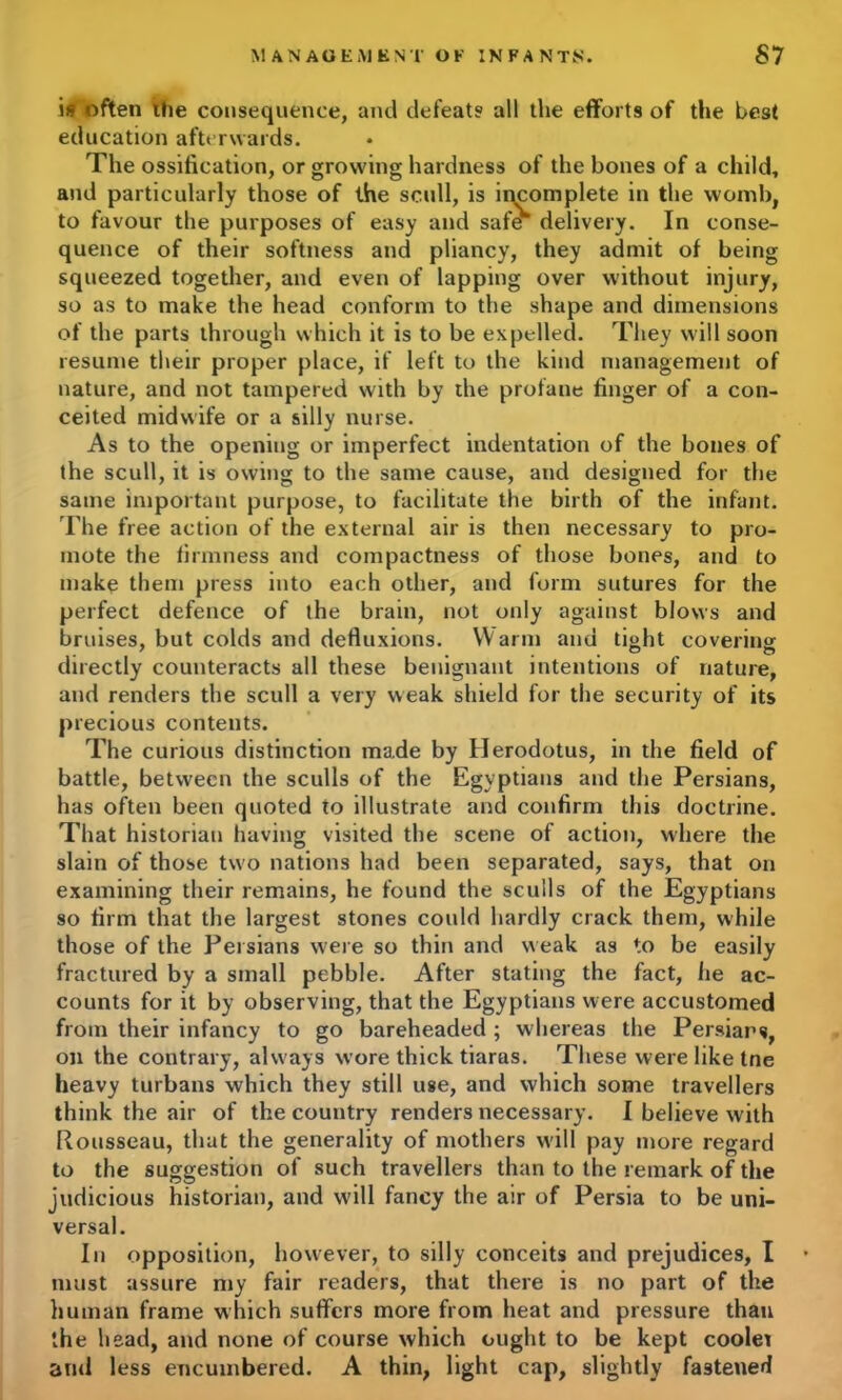 is often the consequence, and defeats all the efforts of the best education afterwards. The ossification, or growing hardness of the bones of a child, and particularly those of the scull, is incomplete in the womb, to favour the purposes of easy and safe* delivery. In conse- quence of their softness and pliancy, they admit of being squeezed together, and even of lapping over without injury, so as to make the head conform to the shape and dimensions of the parts through which it is to be expelled. They will soon resume their proper place, if left to the kind management of nature, and not tampered with by the profane finger of a con- ceited midwife or a silly nurse. As to the opening or imperfect indentation of the bones of the scull, it is owing to the same cause, and designed for the same important purpose, to facilitate the birth of the infant. The free action of the external air is then necessary to pro- mote the firmness and compactness of those bones, and to make them press into each other, and form sutures for the perfect defence of the brain, not only against blows and bruises, but colds and defluxions. Warm and tight covering directly counteracts all these benignant intentions of nature, and renders the scull a very weak shield for the security of its precious contents. The curious distinction made by Herodotus, in the field of battle, between the sculls of the Egyptians and the Persians, has often been quoted to illustrate and confirm this doctrine. That historian having visited the scene of action, where the slain of those two nations had been separated, says, that on examining their remains, he found the sculls of the Egyptians so firm that the largest stones could hardly crack them, while those of the Persians were so thin and weak as to be easily fractured by a small pebble. After stating the fact, lie ac- counts for it by observing, that the Egyptians were accustomed from their infancy to go bareheaded ; whereas the Persians, on the contrary, always wore thick tiaras. These were like tne heavy turbans which they still use, and which some travellers think the air of the country renders necessary. I believe with Rousseau, that the generality of mothers will pay more regard to the suggestion of such travellers than to the remark of the judicious historian, and will fancy the air of Persia to be uni- versal. In opposition, however, to silly conceits and prejudices, I must assure my fair readers, that there is no part of the human frame which suffers more from heat and pressure than the head, and none of course which ought to be kept coolet and less encumbered. A thin, light cap, slightly fastened