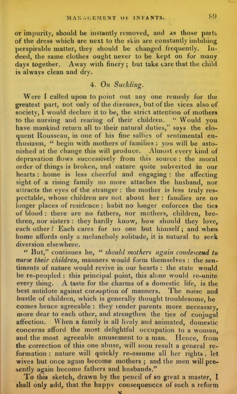 or impurity, should be instantly removed, and as those paits of the dress which are next to the skin are constantly imbibing perspirable matter, they should be changed frequently. In- deed, the same clothes ought never to be kept on for many days together. Away with finery ; but take care that the child is always clean and dry. 4. On Suckling. Were I called upon to point out any one remedy for the greatest part, not only of the diseases, but of the vices also of society, L would declare it to be, the strict attention of mothers to the nursing and rearing of their children. “ Would you have mankind return all to their natural duties,” says the elo- quent Rousseau, in one of his fine sallies of sentimental en- thusiasm, “ begin with mothers of families : you will be asto- nished at the change this will produce. Almost every kind of depravation flows successively from this source : the moral order of things is broken, and nature quite subverted in our hearts : home is less cheerful and engaging : the affecting sight of a rising family no more attaches the husband, nor attracts the eyes of the stranger : the mother is less truly res- pectable, whose children are not about her : families are no longer places of residence : habit no longer enforces the ties of blood : there are no fathers, nor mothers, children, bre- thren, nor sisters : they hardly know, how should they love, each other ? Each cares for no one but himself; and when home affords only a melancholy solitude, it is natural to seek diversion elsewhere. “ But,” continues he, “ should mothers again condescend to nurse their children, manners would form themselves : the sen- timents of nature would revive in our hearts : the state would be re-peopled : this principal point, this alone would re-unite every thing. A taste for the charms of a domestic life, is the best antidote against corruption of manners. The noise and bustle of children, which is generally thought troublesome, be comes hence agreeable : they render parents more necessary, more dear to each other, and strengthen the ties of conjugal affection. When a family is all lively and animated, domestic concerns afford the most delightful occupation to a woman, and the most agreeable amusement to a man. Hence, from the correction of this one abuse, will soon result a general re- formation : nature will quickly re-assume all her rights, let wives but once again become mothers ; and the men will pre- sently again become fathers and husbands.” To this sketch, drawn by the pencil of so great a master, I shall only add, that the happv consequences of such a reform w
