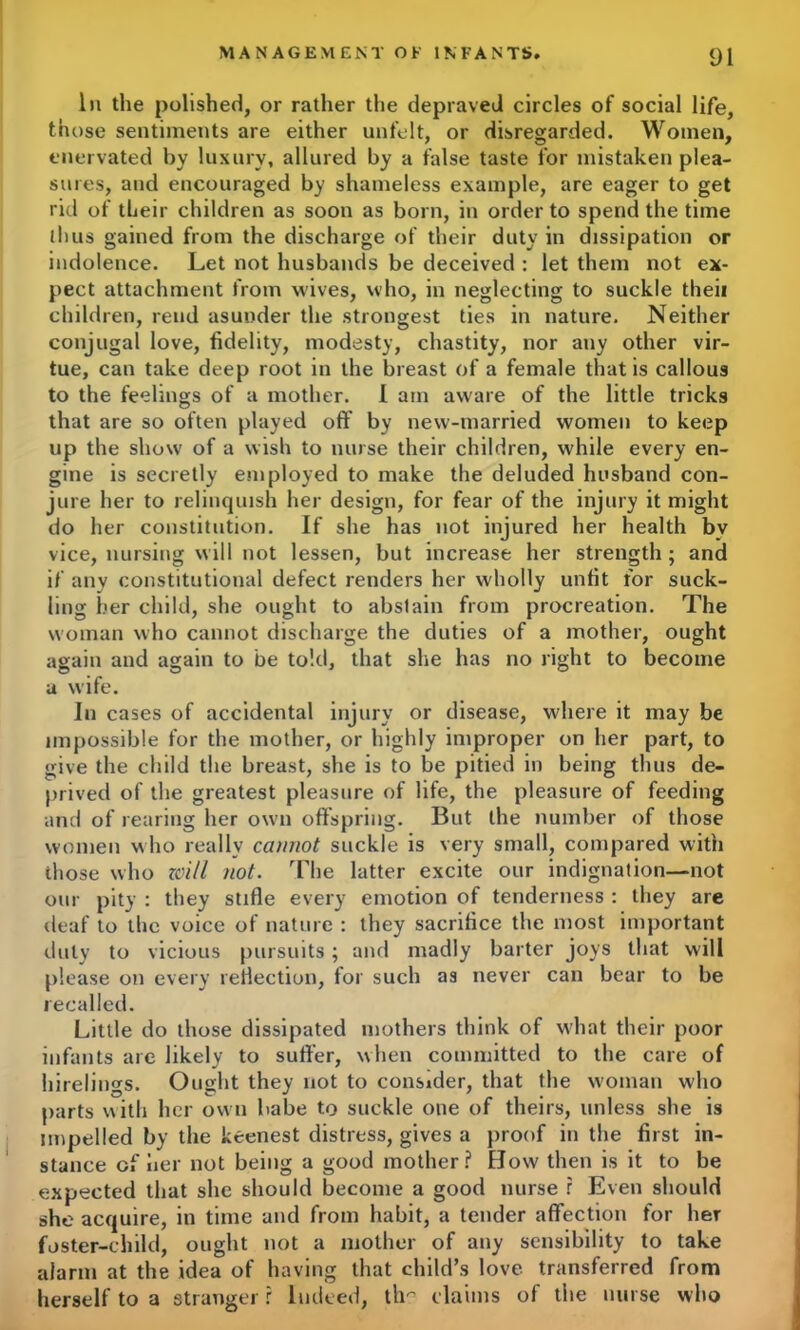 In the polished, or rather the depraved circles of social life, those sentiments are either unfelt, or disregarded. Women, enervated by luxury, allured by a false taste for mistaken plea- sures, and encouraged by shameless example, are eager to get rid of their children as soon as born, in order to spend the time ihus gained from the discharge of their duty in dissipation or indolence. Let not husbands be deceived : let them not ex- pect attachment from wives, who, in neglecting to suckle theii children, rend asunder the strongest ties in nature. Neither conjugal love, fidelity, modesty, chastity, nor any other vir- tue, can take deep root in the breast of a female that is callous to the feelings of a mother. I am aware of the little tricks that are so often played oft by new-married women to keep up the show of a wish to nurse their children, while every en- gine is secretly employed to make the deluded husband con- jure her to relinquish her design, for fear of the injury it might do her constitution. If she has not injured her health bv vice, nursing will not lessen, but increase her strength; and if any constitutional defect renders her wholly unfit for suck- ling her child, she ought to abstain from procreation. The woman who cannot discharge the duties of a mother, ought again and again to be told, that she has no right to become a wife. In cases of accidental injury or disease, where it may be impossible for the mother, or highly improper on her part, to give the child the breast, she is to be pitied in being thus de- prived of the greatest pleasure of life, the pleasure of feeding and of rearing her own offspring. But the number of those women who really cannot suckle is very small, compared with those who zoi/l not. The latter excite our indignation—not our pity : they stifle every emotion of tenderness : they are deaf to the voice of nature : they sacrifice the most important duly to vicious pursuits; and madly barter joys that will please on every reflection, for such as never can bear to be recalled. Little do those dissipated mothers think of what their poor infants are likely to suffer, when committed to the care of hirelings. Ought they not to consider, that the woman who parts with her own babe to suckle one of theirs, unless she is impelled by the keenest distress, gives a proof in the first in- stance of her not being a good mother? How then is it to be expected that she should become a good nurse r Even should she acquire, in time and from habit, a tender affection for her foster-child, ought not a mother of any sensibility to take alarm at the idea of having that child’s love transferred from herself to a stranger r Indeed, th- claims of tiie nurse who