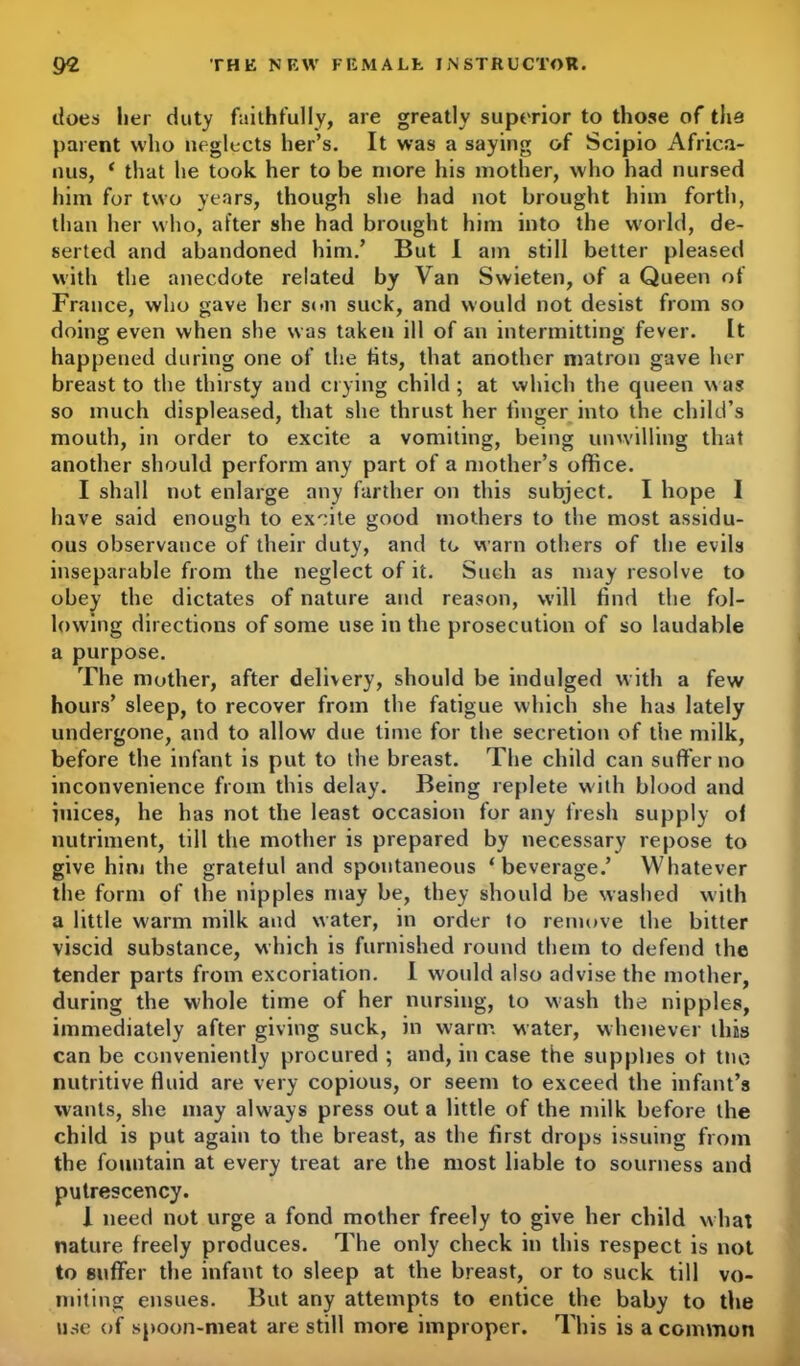 does her duty faithfully, are greatly superior to those of the parent who neglects her’s. It was a saying of Scipio Africa- nus, * that he took her to be more his mother, who had nursed him for two years, though she had not brought him forth, than her who, after she had brought him into the world, de- serted and abandoned him/ But I am still better pleased with the anecdote related by Van Swieten, of a Queen ot France, who gave her son suck, and would not desist from so doing even when she was taken ill of an intermitting fever. It happened during one of the lits, that another matron gave her breast to the thirsty and crying child; at which the queen was so much displeased, that she thrust her finger into the child’s mouth, in order to excite a vomiting, being unwilling that another should perform any part of a mother’s office. I shall not enlarge any farther on this subject. I hope I have said enough to excite good mothers to the most assidu- ous observance of their duty, and to warn others of the evils inseparable from the neglect of it. Such as may resolve to obey the dictates of nature and reason, will find the fol- lowing directions of some use in the prosecution of so laudable a purpose. The mother, after delivery, should be indulged with a few hours’ sleep, to recover from the fatigue which she has lately undergone, and to allow due time for the secretion of the milk, before the infant is put to the breast. The child can suffer no inconvenience from this delay. Being replete with blood and iuices, he has not the least occasion for any fresh supply of nutriment, till the mother is prepared by necessary repose to give him the grateful and spontaneous ‘beverage.’ Whatever the form of the nipples may be, they should be washed with a little warm milk and water, in order to remove the bitter viscid substance, which is furnished round them to defend the tender parts from excoriation. I would also advise the mother, during the whole time of her nursing, to wash the nipples, immediately after giving suck, in warm water, whenever this can be conveniently procured ; and, in case the supplies ot the nutritive fluid are very copious, or seem to exceed the infant’s wants, she may always press out a little of the milk before the child is put again to the breast, as the first drops issuing from the fountain at every treat are the most liable to sourness and putrescency. 1 need not urge a fond mother freely to give her child what nature freely produces. The only check in this respect is not to suffer the infant to sleep at the breast, or to suck till vo- miting ensues. But any attempts to entice the baby to the use of spoon-meat are still more improper. This is a common