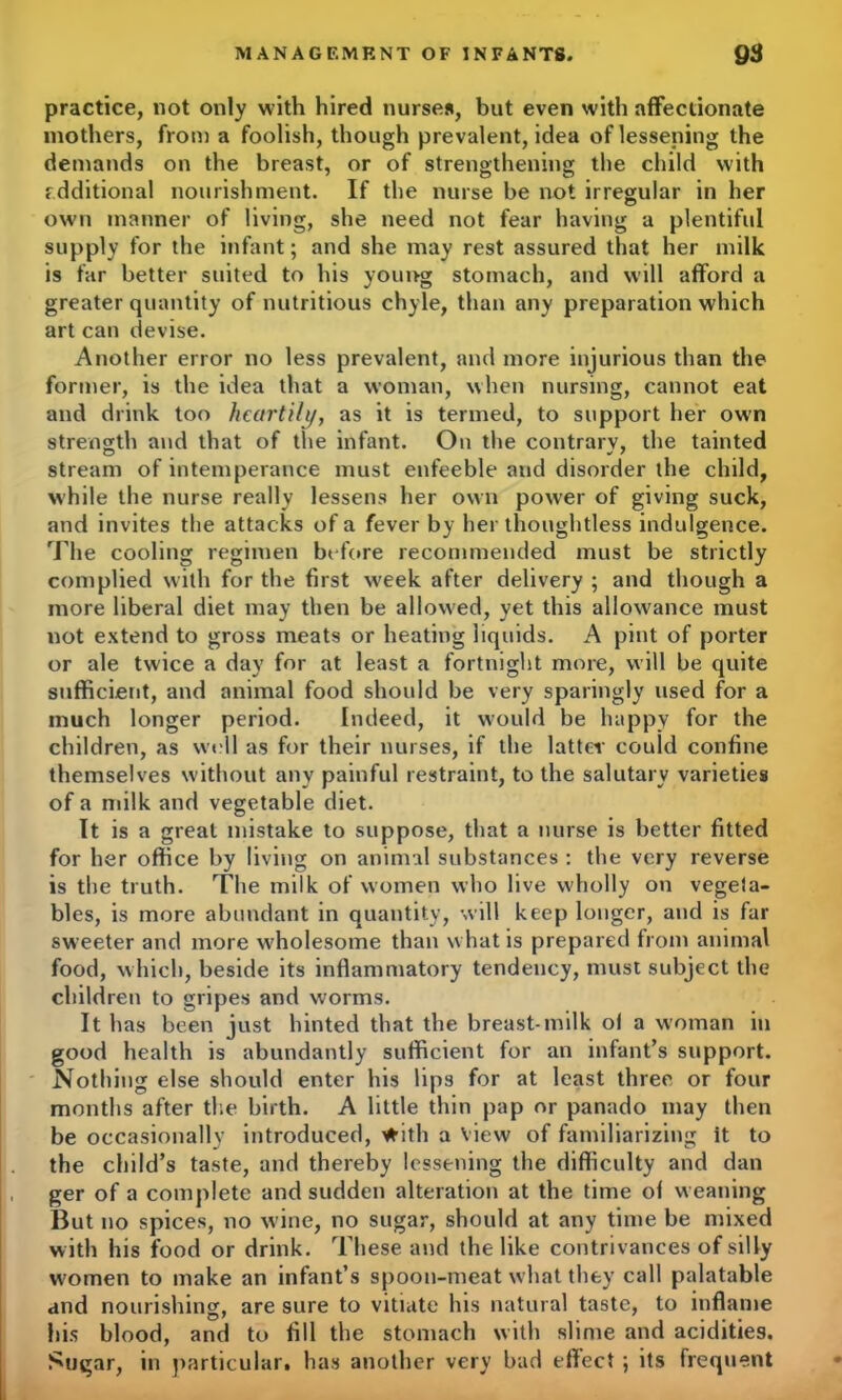 practice, not only with hired nurses, but even with affectionate mothers, from a foolish, though prevalent, idea of lessening the demands on the breast, or of strengthening the child with additional nourishment. If the nurse be not irregular in her own manner of living, she need not fear having a plentiful supply for the infant; and she may rest assured that her milk is far better suited to his young stomach, and will afford a greater quantity of nutritious chyle, than any preparation which art can devise. Another error no less prevalent, and more injurious than the former, is the idea that a woman, when nursing, cannot eat and drink too heartily, as it is termed, to support her own strength and that of the infant. On the contrary, the tainted stream of intemperance must enfeeble and disorder the child, while the nurse really lessens her own power of giving suck, and invites the attacks of a fever by her thoughtless indulgence. The cooling regimen before recommended must be strictly complied with for the first week after delivery ; and though a more liberal diet may then be allowed, yet this allowance must not extend to gross meats or heating liquids. A pint of porter or ale twice a day for at least a fortnight more, will be quite sufficient, and animal food should be very sparingly used for a much longer period. Indeed, it would be happy for the children, as well as for their nurses, if the lattes' could confine themselves without any painful restraint, to the salutary varieties of a milk and vegetable diet. It is a great mistake to suppose, that a nurse is better fitted for her office by living on animal substances : the very reverse is the truth. The milk of women who live wholly on vegeia- bles, is more abundant in quantity, will keep longer, and is far sweeter and more w'holesome than what is prepared from animal food, which, beside its inflammatory tendency, must subject the children to gripes and worms. It has been just hinted that the breast-milk ol a woman in good health is abundantly sufficient for an infant’s support. Nothing else should enter his lips for at least three or four months after the birth. A little thin pap or panado may then be occasionally introduced, with a view of familiarizing it to the child’s taste, and thereby lessening the difficulty and dan ger of a complete and sudden alteration at the time of weaning But no spices, no w ine, no sugar, should at any time be mixed with his food or drink. These and the like contrivances of silly women to make an infant’s spoon-meat what they call palatable and nourishing, are sure to vitiate his natural taste, to inflame his blood, and to fill the stomach with slime and acidities. Sugar, in particular, has another very bad effect; its frequent