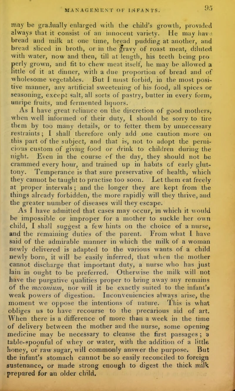 may be gradually enlarged with the child’s growth, provided always that it consist of an innocent variety. He may hav : bread and milk at one time, bread pudding at another, and bread sliced in broth, or in the jfravy of roast meat, diluted with water, now and then, till at length, his teeth being pro perly grown, and fit to chew meat itself, he may be allowed a little of it at dinner, with a due proportion of bread and of wholesome vegetables. But I must forbid, in the most posi- tive manner, any artificial sweetening of his food, all spices or seasoning, except salt, all sorts of pastry, butter in every form, unripe fruits, and fermented liquors. As I have great reliance on the discretion of good mothers, when well informed of their duty, L should be sorry to tire them by too many details, or to fetter them by unnecessary restraints; I shall therefore onlv add one caution more on this part of the subject, and that is, not to adopt the perni- cious custom of giving; food or drink to children during the night. Even in the course of the day, they should not be crammed every hour, and trained up in habits cf early glut- tony. Temperance is that sure preservative of health, which they cannot be taught to practise too soon. Let them eat freely at proper intervals; and the longer they are kept from the things already forbidden, the more rapidly will they thrive, and the greater number of diseases will they escape. As I have admitted that cases may occur, in which it would be impossible or improper for a mother to suckle her own child, I shall suggest a few hints on the choice of a nurse, and the remaining duties of the parent. From what I have said of the admirable manner in which the milk of a woman newly delivered is adapted to the various wants- of a child newly born, it will be easily inferred, that when the mother cannot discharge that important duty, a nurse who has just lain in ought to be preferred. Otherwise the milk will not have the purgative qualities proper to bring away any remains of the meconium, nor will it be exactly suited to the infant’s weak powers of digestion. Inconveniencies always arise, the moment we oppose the intentions of nature. This is what obliges us to have recourse to the precarious aid of art. When there is a difference of more than a week in the time of delivery between the mother and the nurse, some opening medicine may be necessary to cleanse the first passages ; a table-spoonful of whey or water, with the addition of a little honey, or raw sugar, will commonly answer the purpose. But the infant’s stomach cannot be so easily reconciled to foreign sustenance, or made strong enough to digest the thick milk prepared for an older child.