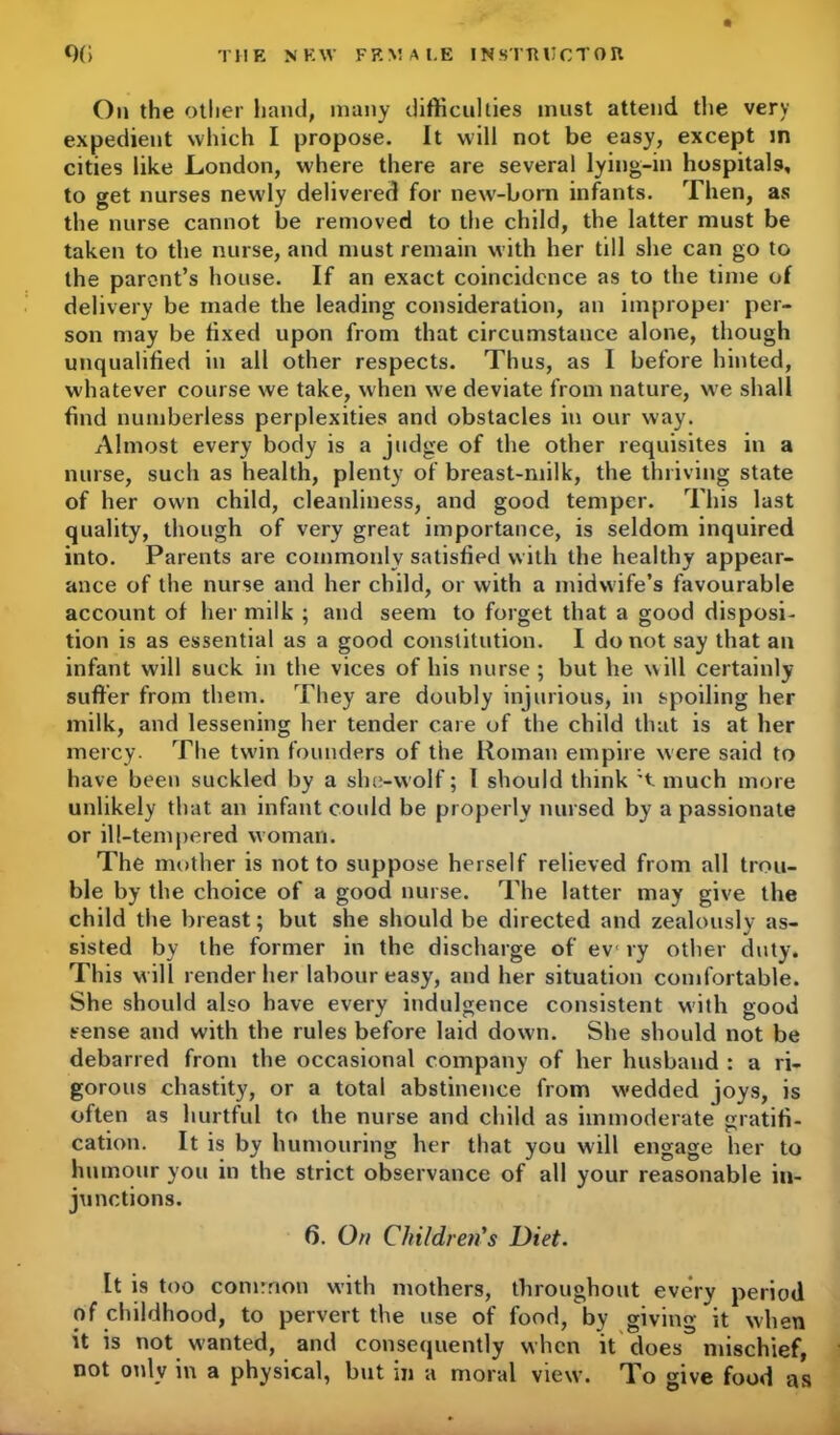 On the other hand, many difficulties must attend the very expedient which I propose. It will not be easy, except in cities like London, where there are several lying-in hospitals, to get nurses newly delivered for new-boni infants. Then, as the nurse cannot be removed to the child, the latter must be taken to the nurse, and must remain with her till she can go to the parent’s house. If an exact coincidence as to the time of delivery be made the leading consideration, an improper per- son may be fixed upon from that circumstance alone, though unqualified in all other respects. Thus, as I before hinted, whatever course we take, when we deviate from nature, we shall find numberless perplexities and obstacles in our way. Almost every body is a judge of the other requisites in a nurse, such as health, plenty of breast-milk, the thriving state of her own child, cleanliness, and good temper. This last quality, though of very great importance, is seldom inquired into. Parents are commonly satisfied with the healthy appear- ance of the nurse and her child, or with a midwife’s favourable account of her milk ; and seem to forget that a good disposi- tion is as essential as a good constitution. I do not say that an infant will suck in the vices of his nurse ; but he will certainly suffer from them. They are doubly injurious, in spoiling her milk, and lessening her tender care of the child that is at her mercy. The twin founders of the Roman empire were said to have been suckled by a she-vvolf; I should think ;t much more unlikely that an infant could be properly nursed by a passionate or ill-tempered woman. The mother is not to suppose herself relieved from all trou- ble by the choice of a good nurse. The latter may give the child the breast; but she should be directed and zealously as- sisted by the former in the discharge of ev ry other duty. This will render her labour easy, and her situation comfortable. She should also have every indulgence consistent with good sense and with the rules before laid down. She should not be debarred from the occasional company of her husband : a ri- gorous chastity, or a total abstinence from wedded joys, is often as hurtful to the nurse and child as immoderate gratifi- cation. It is by humouring her that you will engage her to humour you in the strict observance of all your reasonable in- junctions. 6. On Children's Diet. It is too common with mothers, throughout every period of childhood, to pervert the use of food, by giving it when it is not wanted, and consequently when it does mischief, not only in a physical, but in a moral view. To give food as