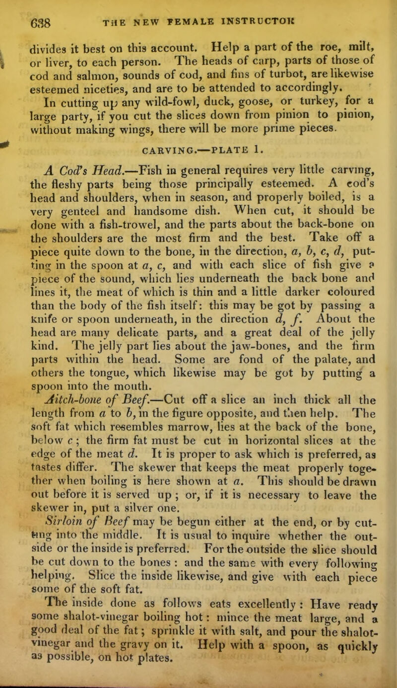 divides it best on this account. Help a part of the roe, milt, or liver, to each person. The heads of carp, parts of those of cod and salmon, sounds of cod, and fins of turbot, are likewise esteemed niceties, and are to be attended to accordingly. In cutting up any wild-fowl, duck, goose, or turkey, for a large party, if you cut the slices down from pinion to pinion, without making wings, there will be more prime pieces. CARVING.—PLATE 1. A Cod's Head.—Fish in general requires very little carving, the fleshy parts being those principally esteemed. A cod’s head and shoulders, when in season, and properly boiled, is a very genteel and handsome dish. When cut, it should be done with a fish-trowel, and the parts about the back-bone on the shoulders are the most firm and the best. Take off a piece quite down to the bone, in the direction, a, b, c, d, put- ting in the spoon at a, c, and with each slice of fish give a piece of the sound, which lies underneath the back bone and lines it, the meat of which is thin and a little darker coloured than the body of the fish itself: this may be got by passing a knife or spoon underneath, in the direction d, f. About the head are many delicate parts, and a great deal of the jelly kind. The jelly part lies about the jaw-bones, and the firm parts within the head. Some are fond of the palate, and others the tongue, which likewise may be got by putting a spoon into the mouth. Aitch-bone of Beef.—Cut off a slice an inch thick all the length from a to b, in the figure opposite, and then help. The soft fat which resembles marrow, lies at the back of the bone, below c ; the firm fat must be cut in horizontal slices at the edge of the meat d. It is proper to ask which is preferred, as tastes differ. The skewer that keeps the meat properly toge- ther when boiling is here shown at a. This should be drawn out before it is served up ; or, if it is necessary to leave the skewer in, put a silver one. Sirloin of Beef may be begun either at the end, or by cut- ting into the middle. It is usual to inquire whether the out- side or the inside is preferred. For the outside the slice should be cut down to the bones : and the same with every following helping. Slice the inside likewise, and give with each piece some of the soft fat. The inside done as fol low's eats excellently : Have ready some shalot-vinegar boiling hot: mince the meat large, and a good deal of the fat; sprinkle it with salt, and pour the shalot- vinegar and the gravy on it. Help with a spoon, as quickly a3 possible, on hot plates.