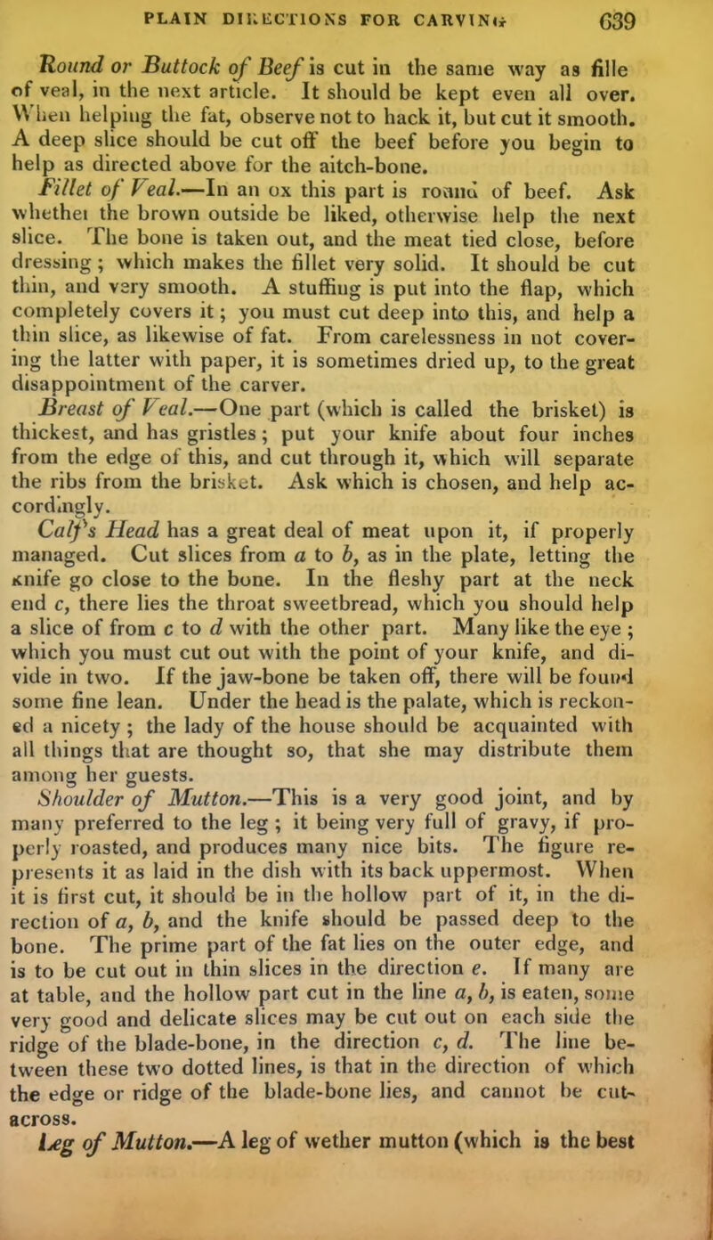Round or Buttock of Beef is cut in the same way as fille of veal, in the next article. It should be kept even all over. \\ hen helping the fat, observe not to hack it, but cut it smooth. A deep slice should be cut off the beef before you begin to help as directed above for the aitch-bone. Fillet of keal.—In an ox this part is round of beef. Ask whethei the brown outside be liked, otherwise help the next slice. The bone is taken out, and the meat tied close, before dressing; which makes the fillet very solid. It should be cut thin, and very smooth. A stuffing is put into the flap, which completely covers it; you must cut deep into this, and help a thin slice, as likewise of fat. From carelessness in not cover- ing the latter with paper, it is sometimes dried up, to the great disappointment of the carver. Breast of k eal.—One part (which is called the brisket) is thickest, and has gristles; put your knife about four inches from the edge of this, and cut through it, which will separate the ribs from the brisket. Ask which is chosen, and help ac- cordingly. Calfs Head has a great deal of meat upon it, if properly managed. Cut slices from a to b, as in the plate, letting the Knife go close to the bone. In the fleshy part at the neck end c, there lies the throat sweetbread, which you should help a slice of from c to d with the other part. Many like the eye ; which you must cut out with the point of your knife, and di- vide in two. If the jaw-bone be taken off, there will be found some fine lean. Under the head is the palate, which is reckon- ed a nicety ; the lady of the house should be acquainted with all things that are thought so, that she may distribute them among her guests. Shoulder of Mutton.—This is a very good joint, and by many preferred to the leg ; it being very full of gravy, if pro- perly roasted, and produces many nice bits. The figure re- presents it as laid in the dish with its back uppermost. When it is first cut, it should be in the hollow part of it, in the di- rection of a, b, and the knife should be passed deep to the bone. The prime part of the fat lies on the outer edge, and is to be cut out in thin slices in the direction e. If many are at table, and the hollow part cut in the line a, b, is eaten, some very good and delicate slices may be cut out on each side the ridge of the blade-bone, in the direction c, d. The line be- tween these two dotted lines, is that in the direction of which the edge or ridge of the blade-bone lies, and cannot be cut- across. {jeg of Mutton.—A leg of wether mutton (which is the best