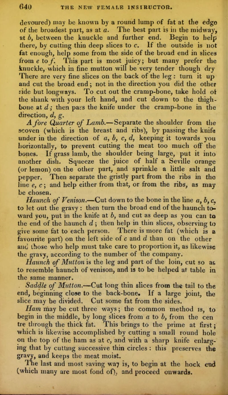 devoured) may be known by a round lump of fat at the edge of the broadest part, as at a. The best part is in the midway, at 6, between the knuckle and further end. Begin to help there, by cutting thin deep slices to c. If the outside is not fat enough, help some from the side of the broad end in slices from e to f. This part is most juicy; but many prefer the knuckle, which in fine mutton will be very tender though dry There are very fine slices on the back of the leg: turn it up and cut the broad end; not in the direction you did the other side but longways. To cut out the cramp-bone, take hold ot the shank with your left hand, and cut down to the thigh- bone at d; then pat s the knife under the cramp-bone in the direction, d, g. Afore Quarter of Lamb.—Separate the shoulder from the scoven (which is the breast and ribs), by passing the knife under in the direction of a, b, c, d, keeping it towards you horizontally, to prevent cutting the meat too much off the bones. If grass lamb, the shoulder being large, put it into another dish. Squeeze the juice of half a Seville orange (or lemon) on the other part, and sprinkle a little salt and pepper. Then separate the gristly part from the ribs in the line e, c; and help either from that, or from the ribs, as may be chosen. Haunch of Venison.—Cut down to the bone in the line a, b, cT to let out the gravy : then turn the broad end of the haunch to- ward you, put in the knife at b, and cut as deep as you can to the end of the haunch d ; then help in thin slices, observing to give some fat to each person. There is more fat (which is a favourite part) on the left side of c and d than on the other and those who help must take care to proportion it, as likewise the gravy, according to the number of the company. Haunch of Mutton is the leg and part of the loin, cut so as to resemble haunch of venison, and is to be helped at table in the same manner. . Saddle of Mutton.—Cut long thin slices from the tail to the end, beginning close to the back-bone. If a large joint, the slice may be divided. Cut some fat from the sides. Ham may be cut three ways; the common method is, to begin in the middle, by long slices from a to b, from the cen tre through the thick fat. This brings to the prime at first; which is likewise accomplished by cutting a small round hole on the top of the ham as at c, and with a sharp knife enlarg- ing that by cutting successive thin circles : this preserves the gravy, and keeps the meat moist. The last and most saving wa7 is, to begin at the hock end (which many are most fond of), and proceed onwards.