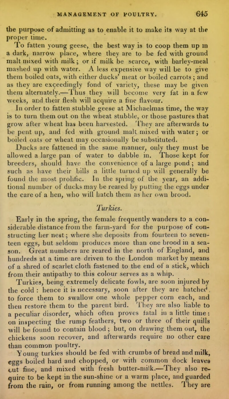 the purpose of admitting as to enable it to make its way at the proper time. To fatten young geese, the best way is to coop them up in a dark, narrow place, where they are to be fed with ground malt mixed with milk; or if milk be scarce, with barley-meal mashed up with water. A less expensive way will be to give them boiled oats, with either ducks’ meat or boiled carrots ; and as they are exceedingly fond of variety, these may be given them alternately.—Thus they will become very fat in a few weeks, and their flesh will acquire a line flavour. In order to fatten stubble geese at Michaelmas time, the way is to turn them out on the wheat stubble, or those pastures that grow' after wheat has been harvested. They are afterwards to be pent up, and fed with ground malt mixed with water; or boiled oats or wheat may occasionally be substituted. Ducks are fattened in the same manner, only they must be allowed a large pan of water to dabble in. Those kept for breeders, should have the convenience of a large pond ; and such as have their bills a little turned up will generally be found the most prolific. In the spring of the year, an addi- tional number of ducks may be reared by putting the eggs under the care of a hen, who will hatch them as her own brood. Turkies. Early in the spring, the female frequently wanders to a con- siderable distance from the farm-yard for the purpose of con- structing her nest; w’here she deposits from fourteen to seven- teen eggs, but seldom produces more than one brood in a sea- son. Great numbers are reared in the north of England, and hundreds at a time are driven to the London market by means of a shred of scarlet cloth fastened to the end of a stick, which from their antipathy to this colour serves as a whip. Turkies, being extremely delicate fowls, are soon injured by the cold : hence it is necessary, soon after they are hatched , to force them to swallow one whole pepper corn each, and then restore them to the parent bird. They are also liable to a peculiar disorder, which often proves fatal in a little time: on inspecting the rump feathers, two or three of their quills will be found to contain blood ; but, on drawing them out, the chickens soon recover, and afterwards require no other care than common poultry. Young turkies should be fed with crumbs of bread and milk, eggs boiled hard and chopped, or with common dock leaves cut fine, and mixed with fresh butter-milk.—They also re- quire to be kept in the sun-shine or a warm place, and guarded from the rain, or from running among the nettles. They are
